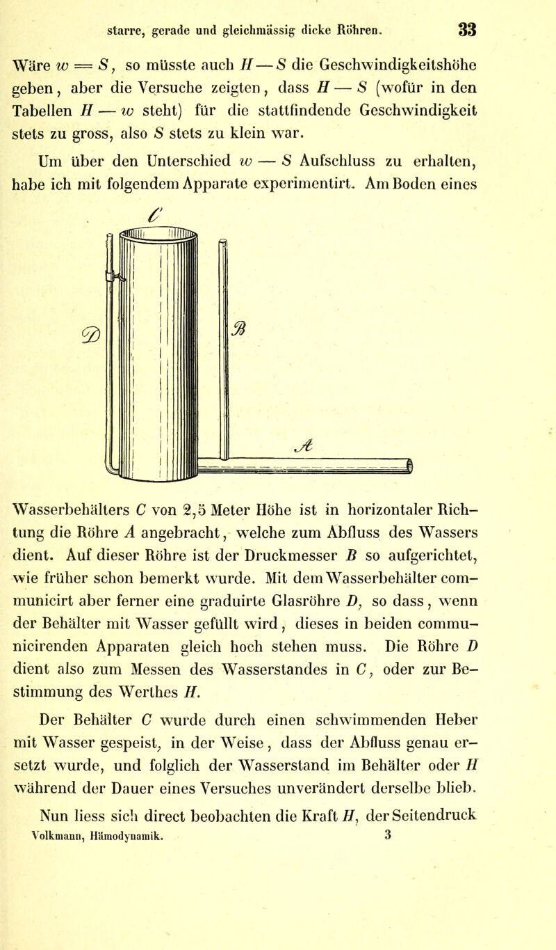 Wäre w — S, so müsste auch II — S die Geschwindigkeitshöhe geben, aber die Versuche zeigten, dass H — S (wofür in den Tabellen II — w steht) für die stattfindende Geschwindigkeit stets zu gross, also S stets zu klein war. Um über den Unterschied w — S Aufschluss zu erhalten, habe ich mit folgendem Apparate experimentirt. Am Boden eines £ Wasserbehälters C von 2,5 Meter Höhe ist in horizontaler Rich- tung die Röhre A angebracht, welche zum Abfluss des Wassers dient. Auf dieser Röhre ist der Druckmesser B so aufgerichtet, wie früher schon bemerkt wurde. Mit dem Wasserbehälter com- municirt aber ferner eine graduirte Glasröhre so dass, wenn der Behälter mit Wasser gefüllt wird, dieses in beiden commu- nicirenden Apparaten gleich hoch stehen muss. Die Röhre D dient also zum Messen des Wasserstandes in C, oder zur Be- stimmung des Werthes H. Der Behälter C wurde durch einen schwimmenden Heber mit Wasser gespeist, in der Weise , dass der Abfluss genau er- setzt wurde, und folglich der Wasserstand im Behälter oder II während der Dauer eines Versuches unverändert derselbe blieb. Nun liess sich direct beobachten die Kraft H, der Seitendruck Volkmaiin, Hämodynamik. 3
