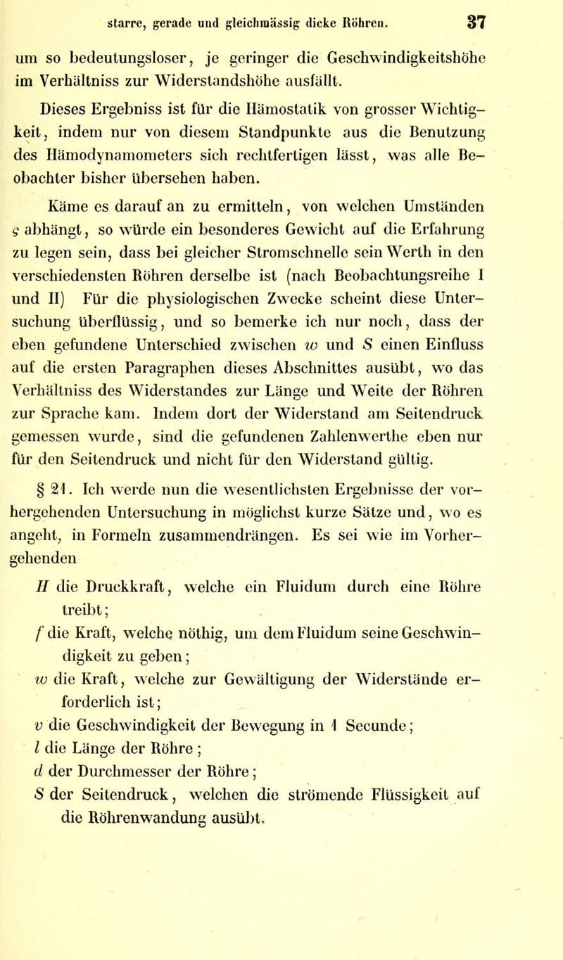 um so bedeutungsloser, je geringer die Geschwindigkeitshöhe im Verhältniss zur Widerstandshöhe ausfällt. Dieses Ergebniss ist für die Hämostatik von grosser Wichtig- keit, indem nur von diesem Standpunkte aus die Benutzung des Hämodynamometers sich rechtfertigen lässt, was alle Be- obachter bisher übersehen haben. Käme es darauf an zu ermitteln, von welchen Umständen g abhängt, so würde ein besonderes Gewicht auf die Erfahrung zu legen sein, dass bei gleicher Stromschnelle sein Werth in den verschiedensten Böhren derselbe ist (nach Beobachtungsreihe I und II) Für die physiologischen Zwecke scheint diese Unter- suchung überflüssig, und so bemerke ich nur noch, dass der eben gefundene Unterschied zwischen io und S einen Einfluss auf die ersten Paragraphen dieses Abschnittes ausübt, wo das Verhältniss des Widerstandes zur Länge und Weite der Röhren zur Sprache kam. Indem dort der Widerstand am Seitendruck gemessen wurde, sind die gefundenen Zahlenwertlie eben nur für den Seitendruck und nicht für den Widerstand gültig. §21. Ich werde nun die wesentlichsten Ergebnisse der vor- hergehenden Untersuchung in möglichst kurze Sätze und, wo es angeht, in Formeln zusammendrängen. Es sei wie im Vorher- gehenden II die Druckkraft, welche ein Fluidum durch eine Röhre treibt; f die Kraft, welche; nöthig, um dem Fluidum seine Geschwin- digkeit zu geben; w die Kraft, welche zur Gewältigung der Widerstände er- forderlich ist; v die Geschwindigkeit der Bewegung in \ Secunde; l die Länge der Röhre ; d der Durchmesser der Röhre ; ■S der Seitendruck, welchen die strömende Flüssigkeit auf die Röhrenwandung ausübt.