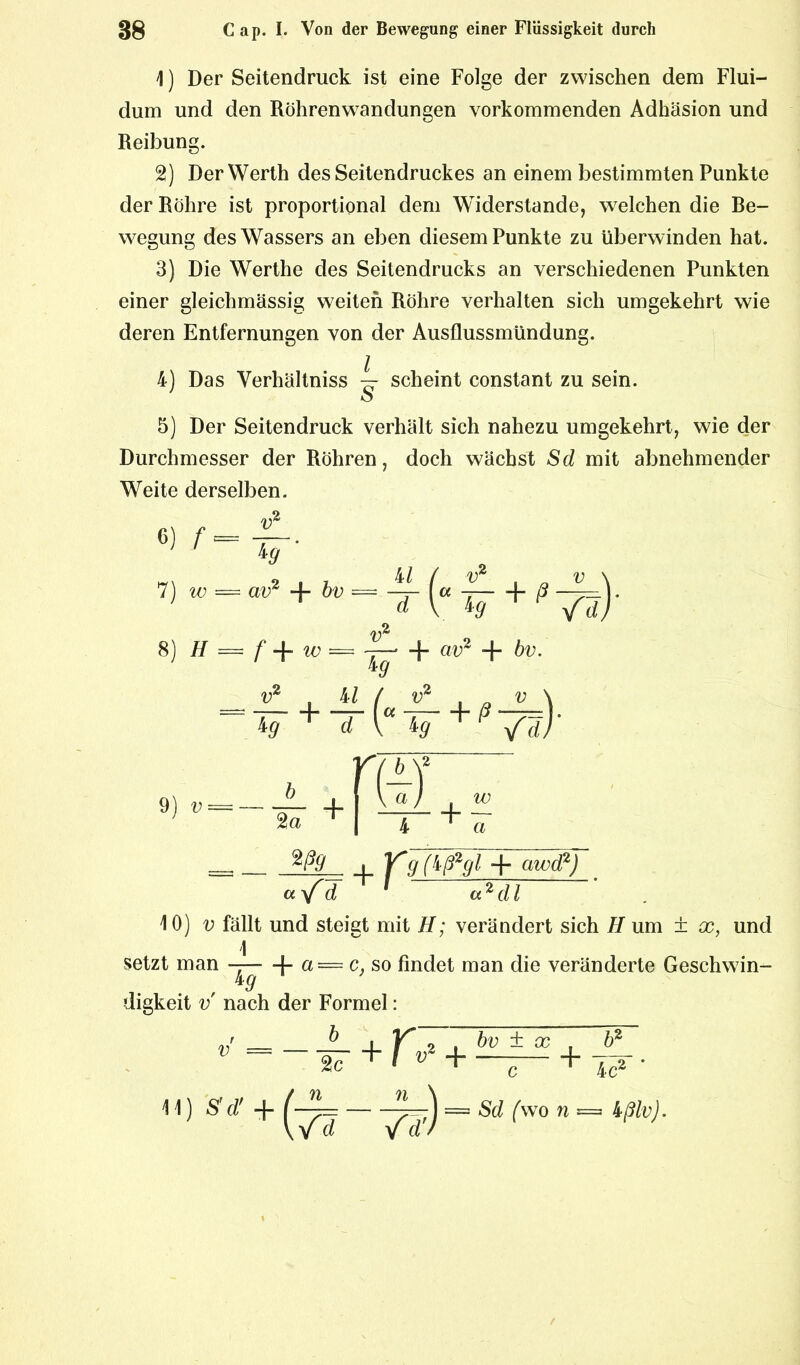 1) Der Seitendruck ist eine Folge der zwischen dem Flui- dum und den Röhrenwandungen vorkommenden Adhäsion und Reibung. 2) Der Werth des Seitendruckes an einem bestimmten Punkte der Röhre ist proportional dem Widerstande, welchen die Be- wegung des Wassers an eben diesem Punkte zu überwinden hat. 3) Die Werthe des Seitendrucks an verschiedenen Punkten einer gleichmässig weiten Röhre verhalten sich umgekehrt wie deren Entfernungen von der Ausflussmündung. 4) Das Verhältniss ~ scheint constant zu sein. 5) Der Seitendruck verhält sich nahezu umgekehrt, wie der Durchmesser der Röhren, doch wächst Sd mit abnehmender Weite derselben. v2 6)* ■ 7) w = av2 + bv 8) H = f + w = 4/ / v2 v \ “ W + f7S)' d v* ^9 + av2 + bv. v + t(*T + '7s)' 9) v 2a + r(4T + W a ___ %ß9 i ffg (^ß29^ + awd2) d a 2 dl 10) u fällt und steigt mit H; verändert sich H um ± x, und 1 setzt man —— + a= c. so findet man die veränderte Geschwin- 4# digkeit v nach der Formel: v 11 2c ) S'd' + ) = Sd {wo n — ißlv). +r 9 , bv ± x , b2 v+—^— + w