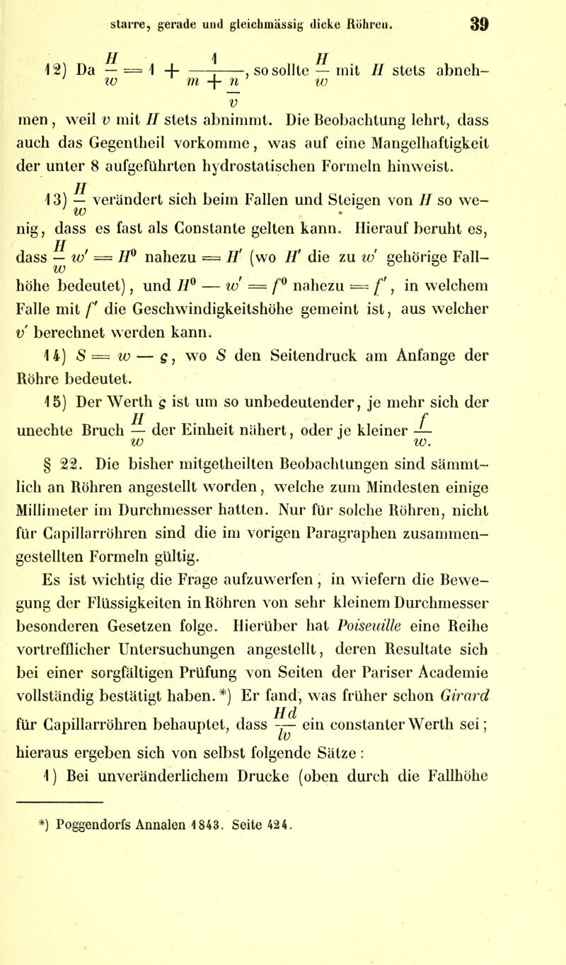 H 1 12) Da — — 1 -) w m 7i v , so sollte — mit II stets abneh- w men , weil v mit II stets abnimmt. Die Beobachtung lehrt, dass auch das Gegentheil vorkomme, was auf eine Mangelhaftigkeit der unter 8 aufgeführten hydrostatischen Formeln hinweist. 13) — verändert sich beim Fallen und Steigen von II so we- U) • nig, dass es fast als Gonstante gelten kann. Hierauf beruht es, jj dass — w' — II0 nahezu = II' (wo H' die zu w gehörige Fäll- te höhe bedeutet), und H° — w — f° nahezu = [', in welchem Falle mit f die Geschwindigkeitshöhe gemeint ist, aus welcher v berechnet werden kann. 14) S = iv — s, wo S den Seitendruck am Anfänge der Röhre bedeutet. 15) Der Werth g ist um so unbedeutender, je mehr sich der II f unechte Bruch — der Einheit nähert, oder je kleiner — w w. § 22. Die bisher mitgetheilten Beobachtungen sind sämmt- lich an Röhren angestellt worden, welche zum Mindesten einige Millimeter im Durchmesser hatten. Nur für solche Röhren, nicht für Capillarröhren sind die im vorigen Paragraphen zusammen- gestellten Formeln gültig. Es ist wichtig die Frage aufzuwerfen, in wiefern die Bewe- gung der Flüssigkeiten in Röhren von sehr kleinem Durchmesser besonderen Gesetzen folge. Hierüber hat Poiseuille eine Reihe vortrefflicher Untersuchungen angestellt, deren Resultate sich bei einer sorgfältigen Prüfung von Seiten der Pariser Academie vollständig bestätigt haben. *) Er fand, was früher schon Girard H d für Capillarröhren behauptet, dass ein constanterWerth sei; hieraus ergeben sich von selbst folgende Sätze: 1) Bei unveränderlichem Drucke (oben durch die Fallhöhe *) Poggendorfs Annalen 1843. Seite 424.