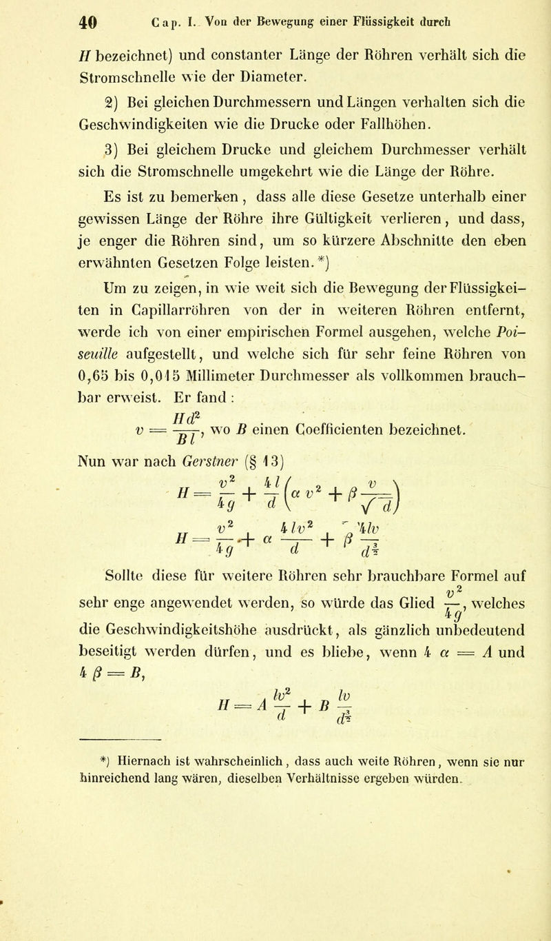 II bezeichnet) und constanter Länge der Röhren verhält sich die Stromschnelle wie der Diameter. 2) Bei gleichen Durchmessern und Längen verhalten sich die Geschwindigkeiten wie die Drucke oder Fallhöhen. 3) Bei gleichem Drucke und gleichem Durchmesser verhält sich die Stromschnelle umgekehrt wie die Länge der Röhre. Es ist zu bemerken , dass alle diese Gesetze unterhalb einer gewissen Länge der Röhre ihre Gültigkeit verlieren, und dass, je enger die Röhren sind, um so kürzere Abschnitte den eben erwähnten Gesetzen Folge leisten.*) s** Um zu zeigen, in wie weit sich die Bewegung der Flüssigkei- ten in Capillarröhren von der in weiteren Röhren entfernt, wTerde ich von einer empirischen Formel ausgehen, welche Poi- seuille aufgestellt, und welche sich für sehr feine Röhren von 0,65 bis 0,015 Millimeter Durchmesser als vollkommen brauch- bar erw eist. Er fand : II (f v Bl -, wo B einen Coefficienten bezeichnet. Nun war nach Gerstner (§ 13) 4/, H H v2 G+ d a v +H, Uv V2 , Uv2 ' rg+a~d- + ß di Sollte diese für weitere Röhren sehr brauchbare Formel auf v 2 sehr enge angewendet werden, so würde das Glied , welches die Geschwindigkeitshöhe ausdrückt, als gänzlich unbedeutend beseitigt werden dürfen, und es bliebe, wenn 4 a = A und 4 ß = B, lv2 h) (l cfc Hiernach ist wahrscheinlich , dass auch weite Röhren, wenn sie nur hinreichend lang wären, dieselben Verhältnisse ergeben würden.