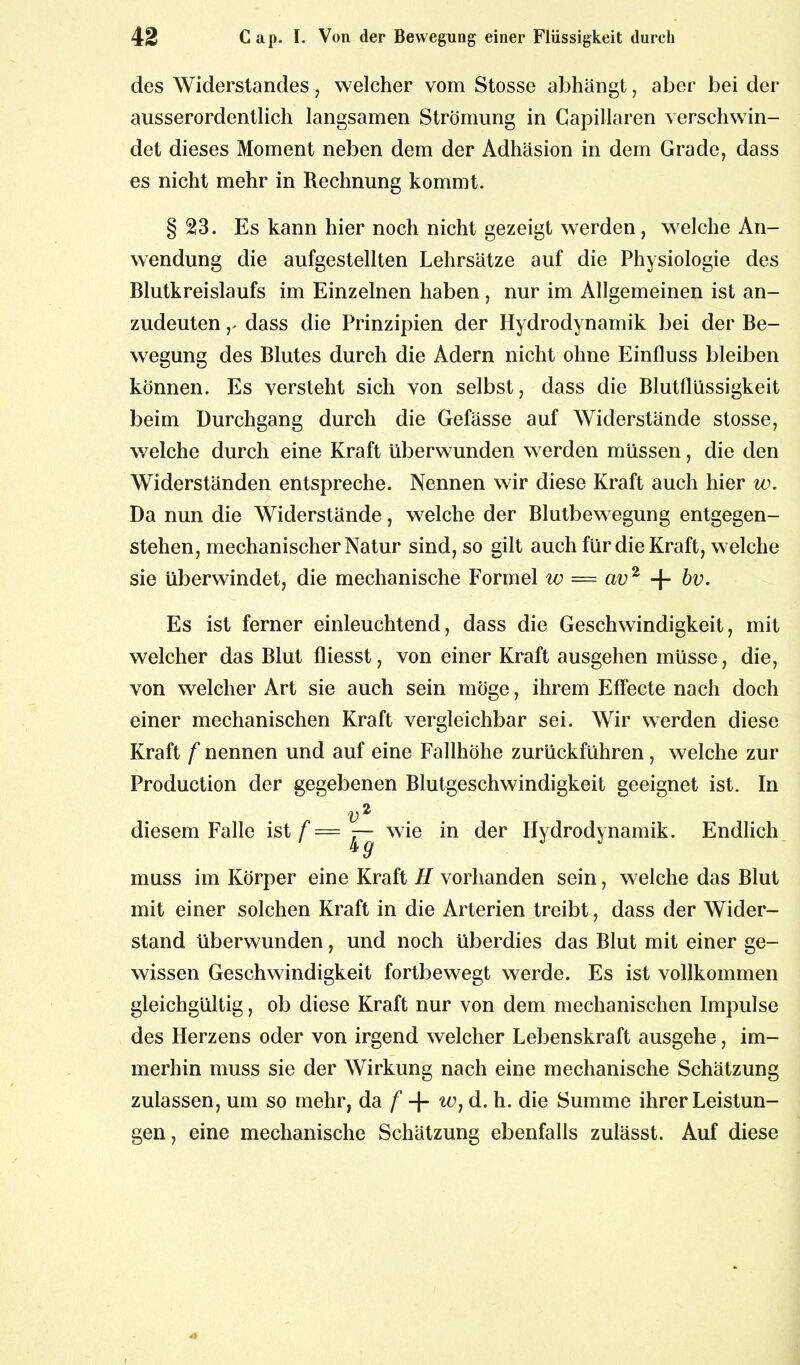 des Widerstandes, welcher vom Stosse abhängt, aber bei der ausserordentlich langsamen Strömung in Capillaren verschwin- det dieses Moment neben dem der Adhäsion in dem Grade, dass es nicht mehr in Rechnung kommt. § 23. Es kann hier noch nicht gezeigt werden, welche An- wendung die aufgestellten Lehrsätze auf die Physiologie des Blutkreislaufs im Einzelnen haben , nur im Allgemeinen ist an- zudeuten ,. dass die Prinzipien der Hydrodynamik bei der Be- wegung des Blutes durch die Adern nicht ohne Einfluss bleiben können. Es versteht sich von selbst, dass die Blutflüssigkeit beim Durchgang durch die Gefässe auf Widerstände stosse, welche durch eine Kraft überwunden werden müssen, die den Widerständen entspreche. Nennen wir diese Kraft auch hier io. Da nun die Widerstände, welche der Blutbewegung entgegen- stehen, mechanischer Natur sind, so gilt auch für die Kraft, welche sie überwindet, die mechanische Formel w — av2 + bv. Es ist ferner einleuchtend, dass die Geschwindigkeit, mit welcher das Blut fliesst, von einer Kraft ausgehen müsse, die, von welcher Art sie auch sein möge, ihrem Effecte nach doch einer mechanischen Kraft vergleichbar sei. Wir werden diese Kraft f nennen und auf eine Fallhöhe zurückführen, welche zur Production der gegebenen Blutgeschwindigkeit geeignet ist. In diesem Falle ist f — — wie in der Hydrodynamik. Endlich muss im Körper eine Kraft H vorhanden sein, welche das Blut mit einer solchen Kraft in die Arterien treibt, dass der Wider- stand überwunden, und noch überdies das Blut mit einer ge- wissen Geschwindigkeit fortbewegt werde. Es ist vollkommen gleichgültig, ob diese Kraft nur von dem mechanischen Impulse des Herzens oder von irgend welcher Lebenskraft ausgehe, im- merhin muss sie der Wirkung nach eine mechanische Schätzung zulassen, um so mehr, da f + tu, d. h. die Summe ihrer Leistun- gen, eine mechanische Schätzung ebenfalls zulässt. Auf diese