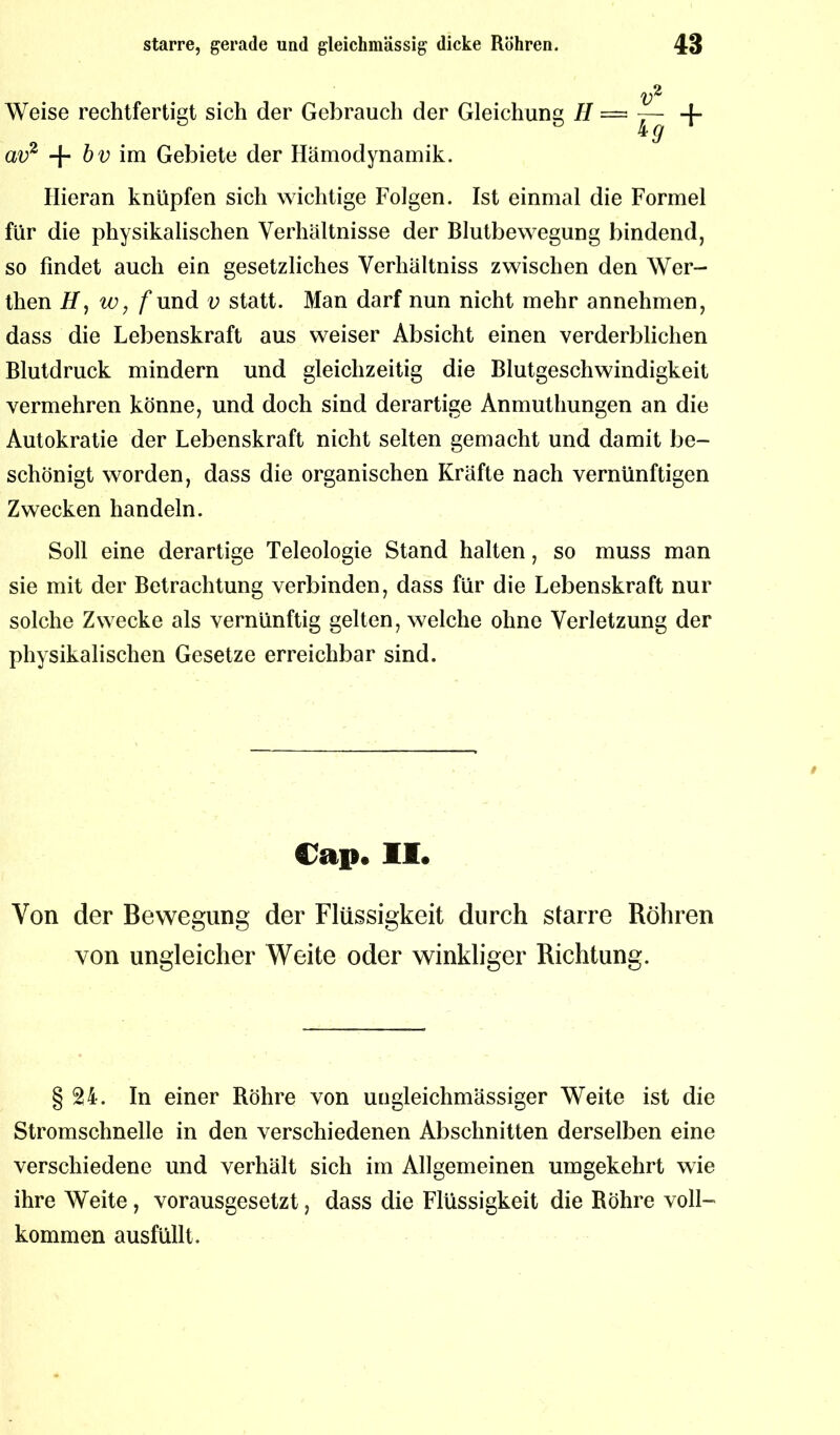 Weise rechtfertigt sich der Gebrauch der Gleichung II — av2 -j- bv im Gebiete der Hämodynamik. Hieran knüpfen sich wichtige Folgen. Ist einmal die Formel für die physikalischen Verhältnisse der Blutbewegung bindend, so findet auch ein gesetzliches Verhältniss zwischen den Wer- then H, w, f und v statt. Man darf nun nicht mehr annehmen, dass die Lebenskraft aus weiser Absicht einen verderblichen Blutdruck mindern und gleichzeitig die Blutgeschwindigkeit vermehren könne, und doch sind derartige Anmuthungen an die Autokratie der Lebenskraft nicht selten gemacht und damit be- schönigt worden, dass die organischen Kräfte nach vernünftigen Zwecken handeln. Soll eine derartige Teleologie Stand halten, so muss man sie mit der Betrachtung verbinden, dass für die Lebenskraft nur solche Zwecke als vernünftig gelten, welche ohne Verletzung der physikalischen Gesetze erreichbar sind. Cap. II. Von der Bewegung der Flüssigkeit durch starre Röhren von ungleicher Weite oder winkliger Richtung. §24. In einer Röhre von ungleichmässiger Weite ist die Stromschnelle in den verschiedenen Abschnitten derselben eine verschiedene und verhält sich im Allgemeinen umgekehrt wie ihre Weite, vorausgesetzt, dass die Flüssigkeit die Röhre voll- kommen ausfüllt.