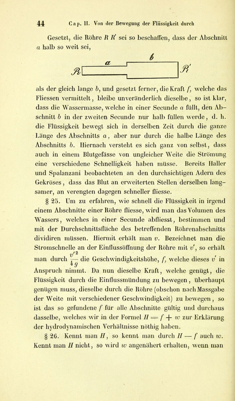 Gesetzt, die Röhre R R' sei so beschaffen, dass der Abschnitt a halb so weit sei, als der gleich lange ö, und gesetzt ferner, die Kraft f, welche das Fliessen vermittelt, bleibe unveränderlich dieselbe , so ist klar, dass die Wassermasse, welche in einer Secunde a füllt, den Ab- schnitt b in der zweiten Secunde nur halb füllen werde, d. h. die Flüssigkeit bewegt sich in derselben Zeit durch die ganze Länge des Abschnitts a, aber nur durch die halbe Länge des Abschnitts b. Hiernach versteht es sich ganz von selbst, dass auch in einem Blutgefässe von ungleicher Weite die Strömung eine verschiedene Schnelligkeit haben müsse. Bereits Haller und Spalanzani beobachteten an den durchsichtigen Adern des Gekröses, dass das Blut an erweiterten Stellen derselben lang- samer, an verengten dagegen schneller fliesse. § £5. Um zu erfahren, wie schnell die Flüssigkeit in irgend einem Abschnitte einer Röhre fliesse, wird man das Volumen des Wassers, welches in einer Secunde abfliesst, bestimmen und mit der Durchschnittsfläche des betreffenden Röhrenabschnitts dividiren müssen. Hiermit erhält man v. Bezeichnet man die Stromschnelle an der Einflussöffnung der Röhre mit v\ so erhält vn man durch 7— die Geschwindigkeitshöhe, f. welche dieses v in kg Anspruch nimmt. Da nun dieselbe Kraft, welche genügt, die Flüssigkeit durch die Einflussmündung zu bewegen, überhaupt genügen muss, dieselbe durch die Röhre (obschon nachMassgabe der Weite mit verschiedener Geschwindigkeit) zu bewegen, so ist das so gefundene f für alle Abschnitte gültig und durchaus dasselbe, welches wir in der Formel H = f w zur Erklärung der hydrodynamischen Verhältnisse nöthig haben. § 26. Kennt man //, so kennt man durch II— f auch w. Kennt man II nicht, so wird w angenähert erhalten, wenn man