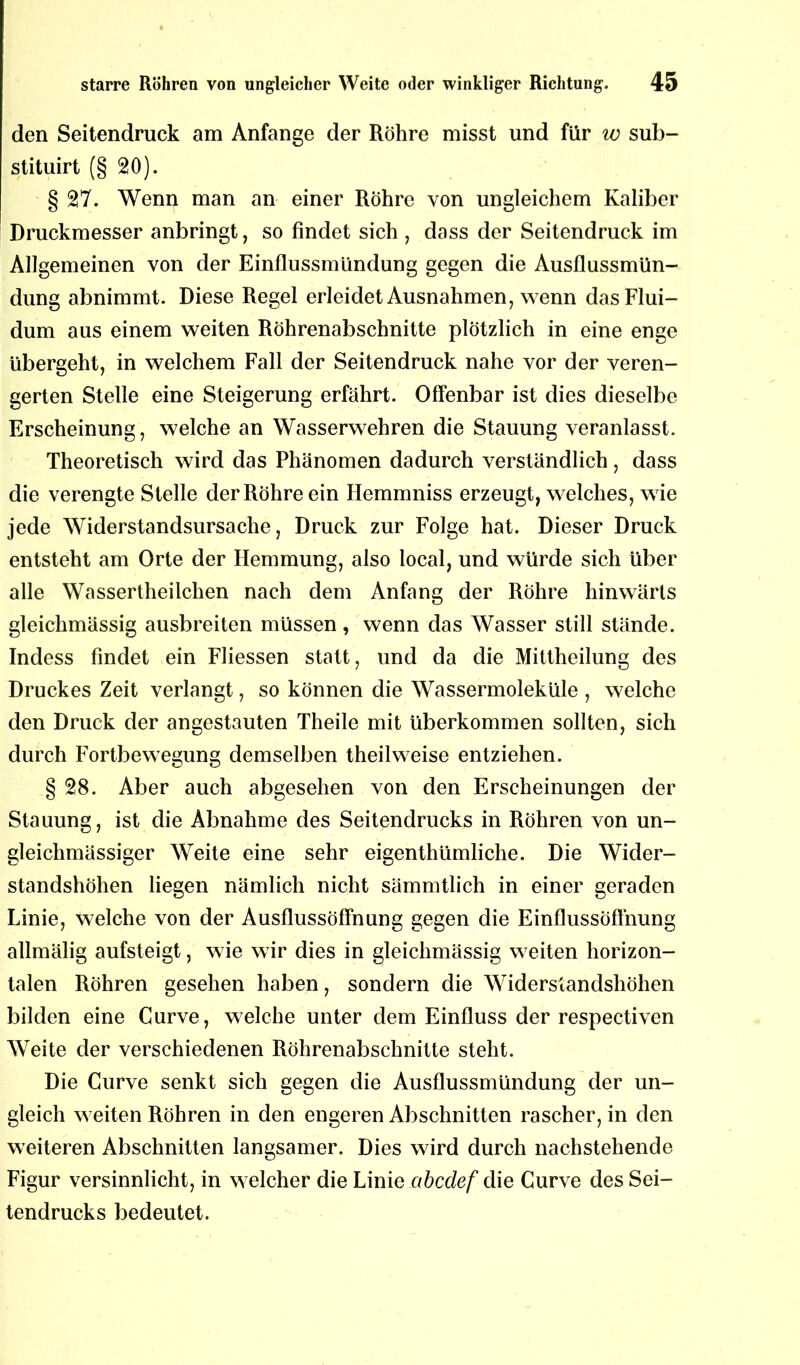 den Seitendruck am Anfänge der Röhre misst und für w sub- stituirt (§ 20). § 27. Wenn man an einer Röhre von ungleichem Kaliber Druckmesser anbringt, so findet sich , dass der Seitendruck im Allgemeinen von der Einflussmündung gegen die Ausflussmün- dung abnimmt. Diese Regel erleidet Ausnahmen, wenn das Flui- dum aus einem weiten Röhrenabschnitte plötzlich in eine enge übergeht, in welchem Fall der Seitendruck nahe vor der veren- gerten Stelle eine Steigerung erfährt. Offenbar ist dies dieselbe Erscheinung, welche an Wasserwehren die Stauung veranlasst. Theoretisch wird das Phänomen dadurch verständlich, dass die verengte Stelle der Röhre ein Hemmniss erzeugt, welches, wie jede Widerstandsursache, Druck zur Folge hat. Dieser Druck entsteht am Orte der Hemmung, also local, und würde sich über alle Wassertheilchen nach dem Anfang der Röhre hinwärts gleiclimässig ausbreiten müssen, wenn das Wasser still stände. Indess findet ein Fliessen statt, und da die Mittheilung des Druckes Zeit verlangt, so können die Wassermoleküle , welche den Druck der angestauten Theile mit überkommen sollten, sich durch Fortbewegung demselben theilweise entziehen. § 28. Aber auch abgesehen von den Erscheinungen der Stauung, ist die Abnahme des Seitendrucks in Röhren von un- gleichmässiger Weite eine sehr eigentümliche. Die Wider- standshöhen liegen nämlich nicht sämmtlich in einer geraden Linie, welche von der Ausflussöffnung gegen die Einflussöftnung allmälig aufsteigt, wie wir dies in gleiclimässig weiten horizon- talen Röhren gesehen haben, sondern die Widerstandshöhen bilden eine Gurve, welche unter dem Einfluss der respectiven Weite der verschiedenen Röhrenabschnitte steht. Die Gurve senkt sich gegen die Ausflussmündung der un- gleich weiten Röhren in den engeren Abschnitten rascher, in den weiteren Abschnitten langsamer. Dies wird durch nachstehende Figur versinnlicht, in welcher die Linie abcclef die Gurve des Sei- tendrucks bedeutet.