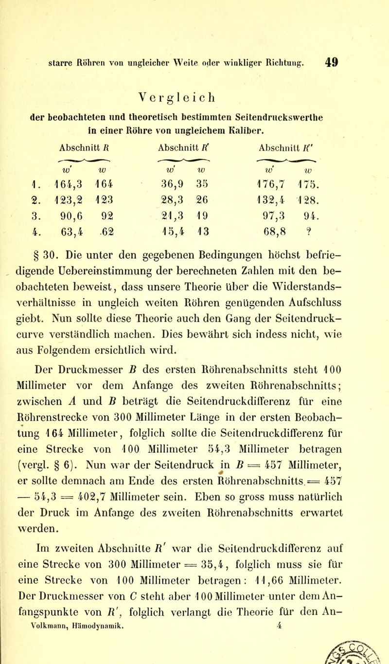 Vergleich der beobachteten und theoretisch bestimmten Seitendruckswerthe in einer Röhre von ungleichem Kaliber. Abschnitt R Abschnitt R' Abschnitt W w w w w w w 1. 164,3 164 36,9 35 176,7 175. 2. 123,2 123 28,3 26 132,4 128. 3. 90,6 92 21,3 19 97,3 94. 4. 63,4 .62 15,4 13 68,8 ? § 30. Die unter den gegebenen Bedingungen höchst befrie- digende Uebereinstimmung der berechneten Zahlen mit den be- obachteten beweist, dass unsere Theorie über die Widerstands- verhältnisse in ungleich weiten Röhren genügenden Aufschluss giebt. Nun sollte diese Theorie auch den Gang der Seitendruck- curve verständlich machen. Dies bewährt sich indess nicht, wie aus Folgendem ersichtlich wird. Der Druckmesser B des ersten Röhrenabschnitts steht 100 Millimeter vor dem Anfänge des zweiten Röhrenabschnitts; zwischen A und B beträgt die Seitendruckdifferenz für eine Röhrenstrecke von 300 Millimeter Länge in der ersten Beobach- tung 164 Millimeter, folglich sollte die Seitendruckdifferenz für eine Strecke von 100 Millimeter 54,3 Millimeter betragen (vergl. § 6). Nun war der Seitendruck in B = 457 Millimeter, er sollte demnach am Ende des ersten Röhrenabschnitts. = 457 — 54,3 — 402,7 Millimeter sein. Eben so gross muss natürlich der Druck im Anfänge des zweiten Röhrenabschnitts erwartet werden. Im zweiten Abschnitte B' war die Seitendruckdifferenz auf eine Strecke von 300 Millimeter = 35,4, folglich muss sie für eine Strecke von 100 Millimeter betragen: 11,66 Millimeter. Der Druckmesser von C steht aber 100 Millimeter unter dem An- fangspunkte von B', folglich verlangt die Theorie für den An- Volkmann, Hämodynamik. 4