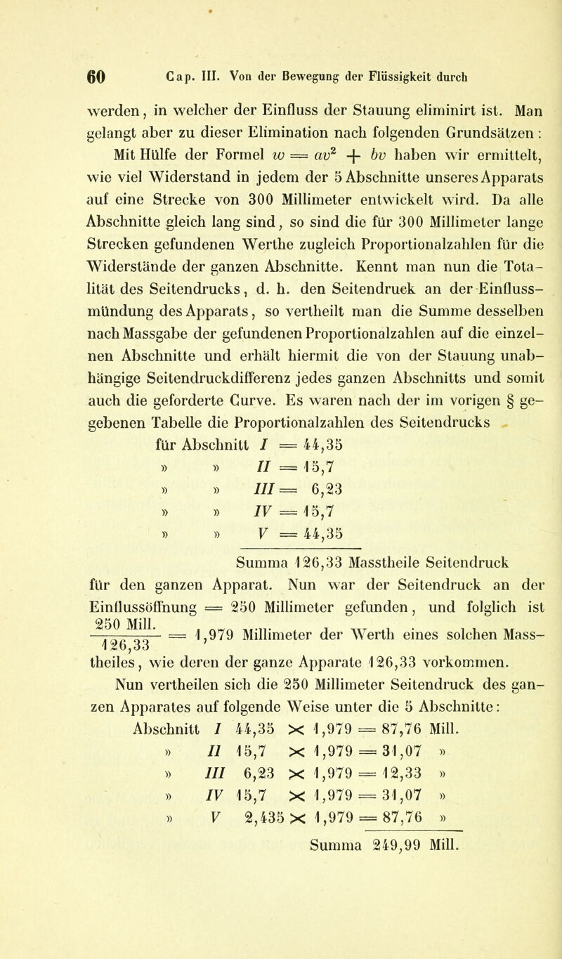 werden, in welcher der Einfluss der Stauung eliminirt ist. Man gelangt aber zu dieser Elimination nach folgenden Grundsätzen: Mit Hülfe der Formel w = cwz + bv haben wir ermittelt, wie viel Widerstand in jedem der 5 Abschnitte unseres Apparats auf eine Strecke von 300 Millimeter entwickelt wird. Da alle Abschnitte gleich lang sind, so sind die für 300 Millimeter lange Strecken gefundenen Werthe zugleich Proportionalzahlen für die Widerstände der ganzen Abschnitte. Kennt man nun die Tota- lität des Seitendrucks, d. h. den Seitendruck an der Einfluss- mündung des Apparats, so vertheilt man die Summe desselben nachMassgabe der gefundenen Proportionalzahlen auf die einzel- nen Abschnitte und erhält hiermit die von der Stauung unab- hängige Seitendruckdifferenz jedes ganzen Abschnitts und somit auch die geforderte Gurve. Es waren nach der im vorigen § ge- gebenen Tabelle die Proportionalzahlen des Seitendrucks für Abschnitt I =44,35 » » II = 15,7 » » III = 6,23 » » IV = 15,7 » » V = 44,35 Summa 126,33 Masstheile Seitendruck für den ganzen Apparat. Nun war der Seitendruck an der Einflussöffnung = 250 Millimeter gefunden, und folglich ist — 1,979 Millimeter der Werth eines solchen Mass- 126,33 theiles, wie deren der ganze Apparate 126,33 Vorkommen. Nun vertheilen sich die 250 Millimeter Seitendruck des gan- zen Apparates auf folgende Weise unter die 5 Abschnitte: Abschnitt 1 44,35 X 1,979 = 87,76 Mill. » II 15,7 X 1,979 = 31,07 » » III 6,23 X 1,979 = 12,33 » » IV 15,7 X 1,979 = 31,07 » » V 2,435 X 1,979 = 87,76 » Summa 249,99 Mill.