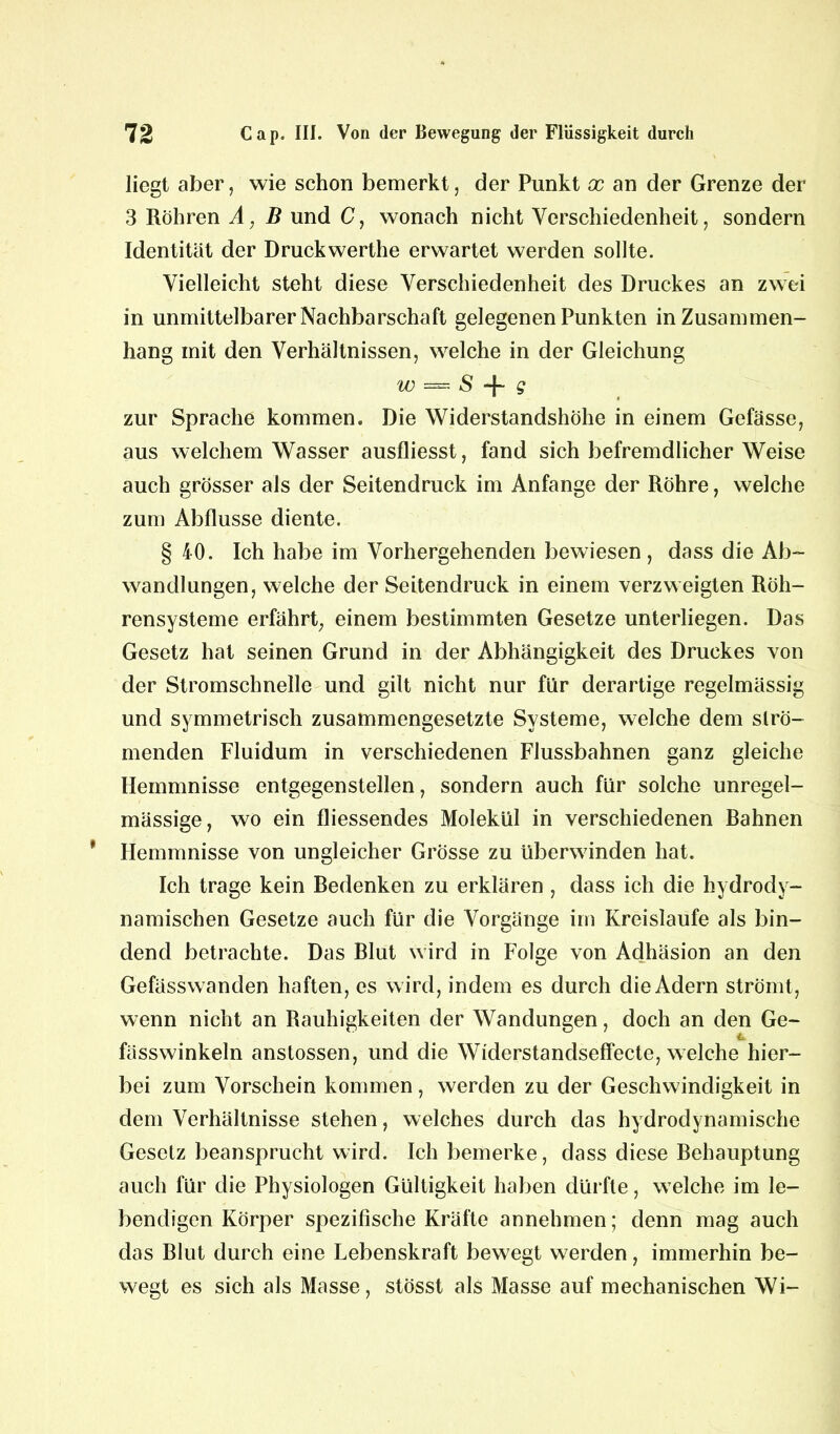 liegt aber, wie schon bemerkt, der Punkt x an der Grenze der 3 Röhren A, B und C, wonach nicht Verschiedenheit, sondern Identität der Druckwerthe erwartet werden sollte. Vielleicht steht diese Verschiedenheit des Druckes an zwei in unmittelbarer Nachbarschaft gelegenen Punkten in Zusammen- hang mit den Verhältnissen, welche in der Gleichung w —■ S -|- g zur Sprache kommen. Die Widerstandshöhe in einem Gefässe, aus welchem Wasser ausfliesst, fand sich befremdlicher Weise auch grösser als der Seitendruck im Anfänge der Röhre, welche zum Abflüsse diente. § 40. Ich habe im Vorhergehenden bewiesen, dass die Ab- wandlungen, welche der Seitendruck in einem verzw eigten Röh- rensysteme erfährt, einem bestimmten Gesetze unterliegen. Das Gesetz hat seinen Grund in der Abhängigkeit des Druckes von der Stromschnelle und gilt nicht nur für derartige regelmässig und symmetrisch zusammengesetzte Systeme, welche dem strö- menden Fluidum in verschiedenen Flussbahnen ganz gleiche Hemmnisse entgegenstellen, sondern auch für solche unregel- mässige, wo ein fliessendes Molekül in verschiedenen Bahnen Hemmnisse von ungleicher Grösse zu überwinden hat. Ich trage kein Bedenken zu erklären , dass ich die hydrody- namischen Gesetze auch für die Vorgänge im Kreisläufe als bin- dend betrachte. Das Blut wird in Folge von Adhäsion an den Gefässwanden haften, es w ird, indem es durch die Adern strömt, wenn nicht an Rauhigkeiten der Wandungen, doch an den Ge- fässwinkeln anslossen, und die Widerstandseffecte, welche hier- bei zum Vorschein kommen, werden zu der Geschwindigkeit in dem Verhältnisse stehen, welches durch das hydrodynamische Gesetz beansprucht wird. Ich bemerke, dass diese Behauptung auch für die Physiologen Gültigkeit haben dürfte, welche im le- bendigen Körper spezifische Kräfte annehmen; denn mag auch das Blut durch eine Lebenskraft bewegt werden, immerhin be- wegt es sich als Masse, stösst als Masse auf mechanischen Wi-