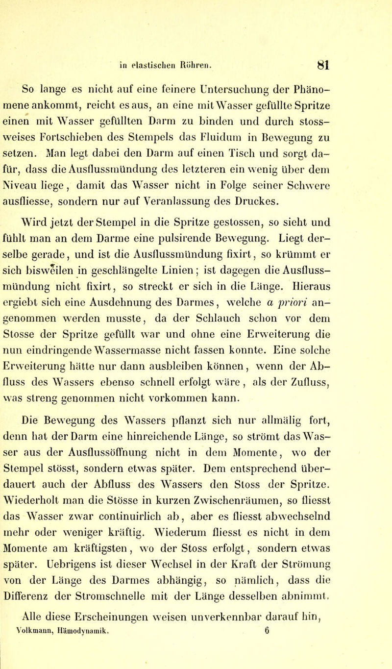 So lange es nicht auf eine feinere Untersuchung der Phäno- mene ankommt, reicht es aus, an eine mit Wasser gefüllte Spritze einen mit Wasser gefüllten Darm zu binden und durch stoss- weises Fortschieben des Stempels das Fluidum in Bewegung zu setzen. Man legt dabei den Darm auf einen Tisch und sorgt da- für, dass die Ausflussmündung des letzteren ein wenig über dem Niveau liege, damit das Wasser nicht in Folge seiner Schwere ausfliesse, sondern nur auf Veranlassung des Druckes. Wird jetzt der Stempel in die Spritze gestossen, so sieht und fühlt man an dem Darme eine pulsirende Bewegung. Liegt der- selbe gerade, und ist die Ausflussmündung fixirt, so krümmt er sich bisweilen in geschlängelte Linien; ist dagegen die Ausfluss- mündung nicht fixirt, so streckt er sich in die Länge. Hieraus ergiebt sich eine Ausdehnung des Darmes, welche a priori an- genommen werden musste, da der Schlauch schon vor dem Stosse der Spritze gefüllt war und ohne eine Erweiterung die nun eindringende Wassermasse nicht fassen konnte. Eine solche Erweiterung hätte nur dann ausbleiben können, wenn der Ab- fluss des Wassers ebenso schnell erfolgt wäre, als der Zufluss, was streng genommen nicht Vorkommen kann. Die Bewegung des Wassers pflanzt sich nur allmälig fort, denn hat der Darm eine hinreichende Länge, so strömt das Was- ser aus der Ausflussöffnung nicht in dem Momente, wo der Stempel stösst, sondern etwas später. Dem entsprechend über- dauert auch der Abfluss des Wassers den Stoss der Spritze. Wiederholt man die Stösse in kurzen Zwischenräumen, so fliesst das Wasser zwar continuirlich ab, aber es fliesst abwechselnd mehr oder weniger kräftig. Wiederum fliesst es nicht in dem Momente am kräftigsten, wo der Stoss erfolgt, sondern etwas später. Uebrigens ist dieser Wechsel in der Kraft der Strömung von der Länge des Darmes abhängig, so nämlich, dass die Differenz der Stromschnelle mit der Länge desselben abnimmt. Alle diese Erscheinungen weisen unverkennbar darauf hin, Volkmann, Hämodynamik. 6