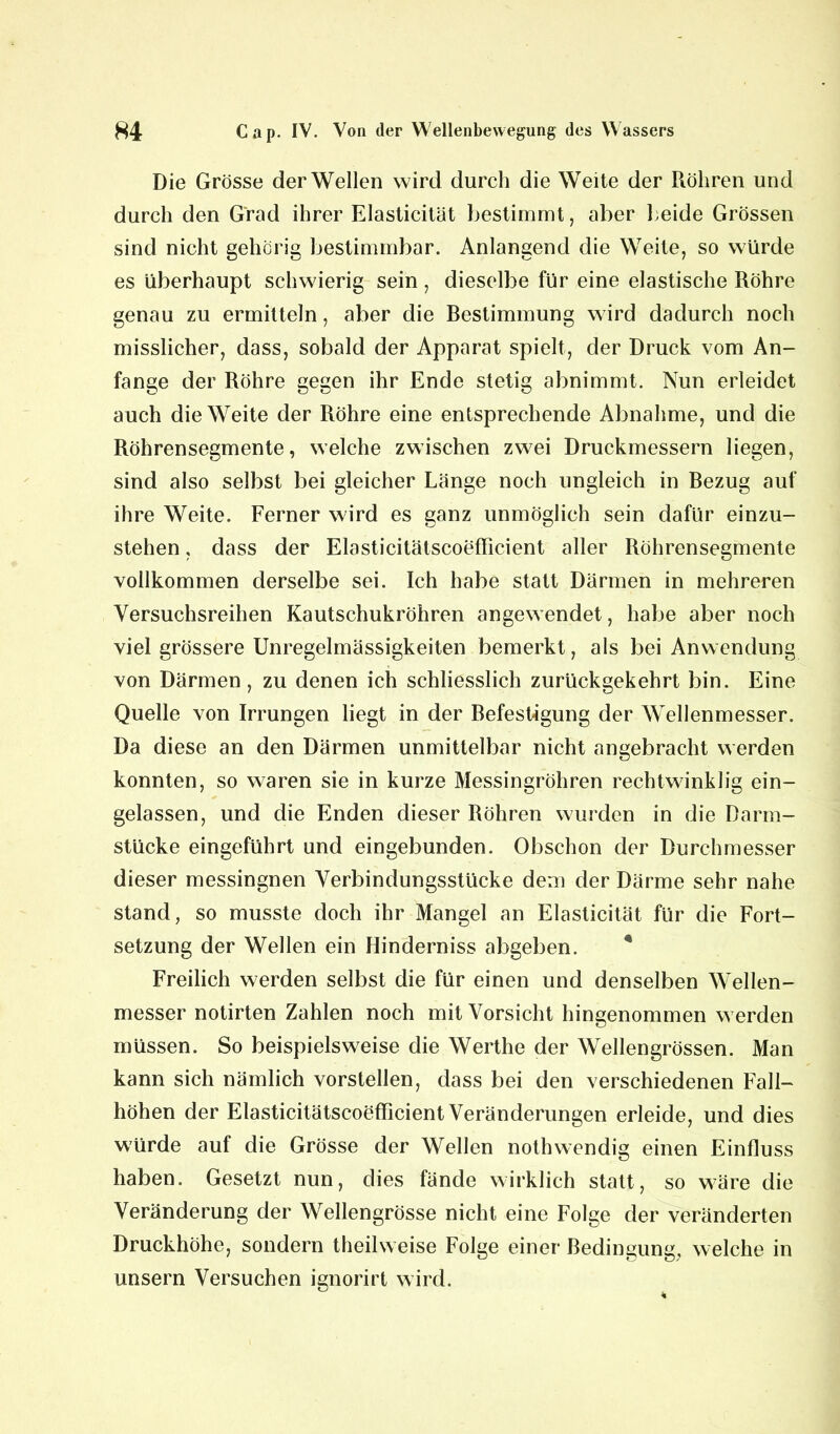 Die Grösse der Wellen wird durch die Weite der Röhren und durch den Grad ihrer Elasticität bestimmt, aber beide Grössen sind nicht gehörig bestimmbar. Anlangend die Weite, so würde es überhaupt schwierig sein , dieselbe für eine elastische Röhre genau zu ermitteln, aber die Bestimmung wird dadurch noch misslicher, dass, sobald der Apparat spielt, der Druck vom An- fänge der Röhre gegen ihr Ende stetig abnimmt. Nun erleidet auch die Weite der Röhre eine entsprechende Abnahme, und die Röhrensegmente, welche zwischen zwei Druckmessern liegen, sind also selbst bei gleicher Länge noch ungleich in Bezug auf ihre Weite. Ferner wird es ganz unmöglich sein dafür einzu- stehen , dass der Elasticitätscoefficient aller Röhrensegmente vollkommen derselbe sei. Ich habe statt Därmen in mehreren Versuchsreihen Kautschukröhren angewendet, habe aber noch viel grössere Unregelmässigkeiten bemerkt, als bei Anwendung von Därmen, zu denen ich schliesslich zurückgekehrt bin. Eine Quelle von Irrungen liegt in der Befestigung der Wellenmesser. Da diese an den Därmen unmittelbar nicht angebracht werden konnten, so waren sie in kurze Messingröhren rechtwinklig ein- gelassen, und die Enden dieser Röhren wurden in die Darm- stücke eingeführt und eingebunden. Obschon der Durchmesser dieser messingnen Verbindungsstücke dem der Därme sehr nahe stand, so musste doch ihr Mangel an Elasticität für die Fort- setzung der Wellen ein Hinderniss abgeben. Freilich werden selbst die für einen und denselben Wellen- messer notirten Zahlen noch mit Vorsicht hingenommen werden müssen. So beispielsweise die Werthe der Wellengrössen. Man kann sich nämlich vorstellen, dass bei den verschiedenen Fall- höhen der Elasticitätscoefficient Veränderungen erleide, und dies würde auf die Grösse der Wellen nothwendig einen Einfluss haben. Gesetzt nun, dies fände wirklich statt, so wäre die Veränderung der Wellengrösse nicht eine Folge der veränderten Druckhöhe, sondern theilweise Folge einer Bedingung, welche in unsern Versuchen ignorirt wird.