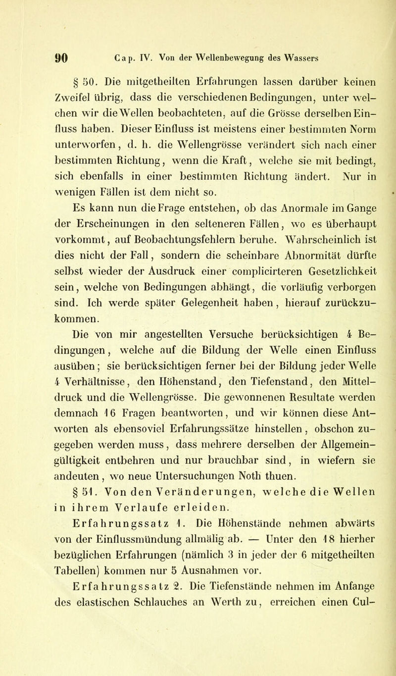 § 50. Die mitgetheiiten Erfahrungen lassen darüber keinen Zweifel übrig, dass die verschiedenen Bedingungen, unter wel- chen wir die Wellen beobachteten, auf die Grösse derselben Ein- fluss haben. Dieser Einfluss ist meistens einer bestimmten Norm unterworfen, d. h. die Wellengrösse verändert sich nach einer bestimmten Richtung, wenn die Kraft, welche sie mit bedingt, sich ebenfalls in einer bestimmten Richtung ändert. Nur in wenigen Fällen ist dem nicht so. Es kann nun die Frage entstehen, ob das Anormale im Gange der Erscheinungen in den selteneren Fällen, wo es überhaupt vorkommt, auf Beobachtungsfehlern beruhe. Wahrscheinlich ist dies nicht der Fall, sondern die scheinbare Abnormität dürfte selbst wieder der Ausdruck einer complicirteren Gesetzlichkeit sein, welche von Bedingungen abhängt, die vorläufig verborgen sind. Ich werde später Gelegenheit haben, hierauf zurückzu- kommen. Die von mir angestellten Versuche berücksichtigen 4 Be- dingungen , welche auf die Bildung der Welle einen Einfluss ausüben; sie berücksichtigen ferner bei der Bildung jeder Welle 4 Verhältnisse, den Höhenstand, den Tiefenstand, den Mittel- druck und die Wellengrösse. Die gewonnenen Resultate werden demnach 1 6 Fragen beantworten, und wir können diese Ant- worten als ebensoviel Erfahrungssätze hinstellen, obschon zu- gegeben werden muss, dass mehrere derselben der Allgemein- gültigkeit entbehren und nur brauchbar sind, in wiefern sie andeuten, wo neue Untersuchungen Noth thuen. §51. Von den Veränderungen, welche die Wellen in ihrem Verlaufe erleiden. Erfahrungssatz 1. Die Höhenstände nehmen abwärts von der Einflussmündung allmälig ab. — Unter den 18 hierher bezüglichen Erfahrungen (nämlich 3 in jeder der 6 mitgetheiiten Tabellen) kommen nur 5 Ausnahmen vor. Erfahrungssatz 2. Die Tiefenstände nehmen im Anfänge des elastischen Schlauches an Werth zu, erreichen einen Cul-