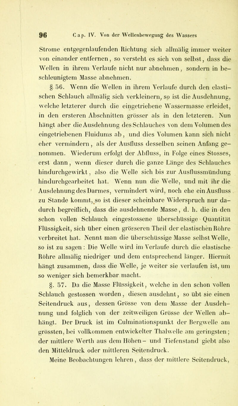 Strome entgegenlaufenden Richtung sich allmälig immer weiter von einander entfernen, so versteht es sich von selbst, dass die Wellen in ihrem Verlaufe nicht nur abnehmen, sondern in be- schleunigtem Masse abnehmen. § 56. Wenn die Wellen in ihrem Verlaufe durch den elasti- schen Schlauch allmälig sich verkleinern, so ist die Ausdehnung, welche letzterer durch die eingetriebene Wassermasse erleidet, in den ersteren Abschnitten grösser als in den letzteren. Nun hängt aber die Ausdehnung des Schlauches von dem Volumen des eingetriebenen Fluidums ab, und dies Volumen kann sich nicht eher vermindern, als der Ausfluss desselben seinen Anfang ge- nommen. Wiederum erfolgt der Abfluss, in Folge eines Stosses, erst dann, wenn dieser durch die ganze Länge des Schlauches hindurchgewirkt, also die Welle sich bis zur Ausflussmündung hindurchgearbeitet hat. Wenn nun die Welle, und mit ihr die Ausdehnung des Darmes, vermindert wird, noch ehe ein Ausfluss zu Stande kommt, so ist dieser scheinbare Widerspruch nur da- durch begreiflich, dass die ausdehnende Masse, d. h. die in den schon vollen Schlauch eingestossene überschüssige Quantität Flüssigkeit, sich über einen grösseren Theil der elastischen Röhre verbreitet hat. Nennt man die überschüssige Masse selbst Welle, so ist zu sagen: Die Welle wird im Verlaufe durch die elastische Röhre allmälig niedriger und dem entsprechend länger. Hiermit hängt zusammen, dass die Welle, je weiter sie verlaufen ist, um so weniger sich bemerkbar macht. §. 57. Da die Masse Flüssigkeit, welche in den schon vollen Schlauch gestossen worden, diesen ausdehnt, so übt sie einen Seitendruck aus, dessen Grösse von dem Masse der Ausdeh- nung und folglich von der zeitweiligen Grösse der Wellen ab- hängt. Der Druck ist im Culminationspunkt der Bergwelle am grössten, bei vollkommen entwickelter Thalwelle am geringsten; der mittlere Werth aus dem Höhen- und Tiefenstand giebt also den Mitteldruck oder mittleren Seitendruck. Meine Beobachtungen lehren, dass der mittlere Seitendruck,