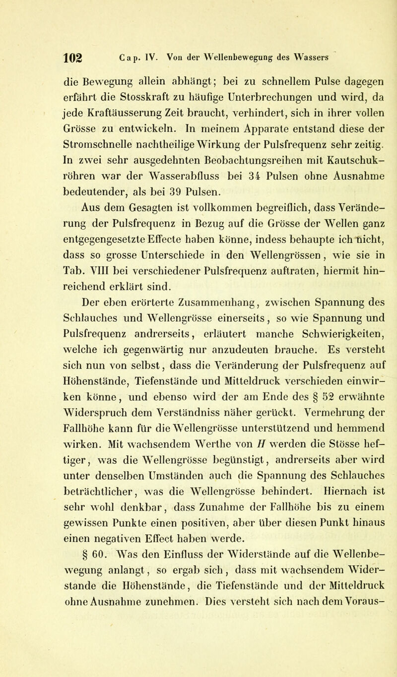 die Bewegung allein abhängt; bei zu schnellem Pulse dagegen erfährt die Stosskraft zu häufige Unterbrechungen und wird, da jede Kraftäusserung Zeit braucht, verhindert, sich in ihrer vollen Grösse zu entwickeln. In meinem Apparate entstand diese der Stromschnelle nachtheilige Wirkung der Pulsfrequenz sehr zeitig. In zwei sehr ausgedehnten Beobachtungsreihen mit Kautschuk- röhren war der Wasserabfluss bei 34 Pulsen ohne Ausnahme bedeutender, als bei 39 Pulsen. Aus dem Gesagten ist vollkommen begreiflich, dass Verände- rung der Pulsfrequenz in Bezug auf die Grösse der Wellen ganz entgegengesetzte Effecte haben könne, indess behaupte ich nicht, dass so grosse Unterschiede in den Wellengrössen, wie sie in Tab. VIII bei verschiedener Pulsfrequenz auftraten, hiermit hin- reichend erklärt sind. Der eben erörterte Zusammenhang, zwischen Spannung des Schlauches und Wellengrösse einerseits, so wie Spannung und Pulsfrequenz andrerseits, erläutert manche Schwierigkeiten, welche ich gegenwärtig nur anzudeuten brauche. Es versteht sich nun von selbst, dass die Veränderung der Pulsfrequenz auf Höhenstände, Tiefenstände und Mitteldruck verschieden einwir- ken könne, und ebenso wird der am Ende des § 52 erwähnte Widerspruch dem Verständniss näher gerückt. Vermehrung der Fallhöhe kann für die Wellengrösse unterstützend und hemmend wirken. Mit wachsendem Werthe von H werden die Stösse hef- tiger, was die Wellengrösse begünstigt, andrerseits aber wird unter denselben Umständen auch die Spannung des Schlauches beträchtlicher, was die Wellengrösse behindert. Hiernach ist sehr wohl denkbar, dass Zunahme der Fallhöhe bis zu einem gewissen Punkte einen positiven, aber über diesen Punkt hinaus einen negativen Effect haben werde. § 60. Was den Einfluss der Widerstände auf die Wellenbe- wegung anlangt, so ergab sich , dass mit wachsendem Wider- stande die Höhenstände, die Tiefenstände und der Mitteldruck ohne Ausnahme zunehmen. Dies versteht sich nach dem Voraus-