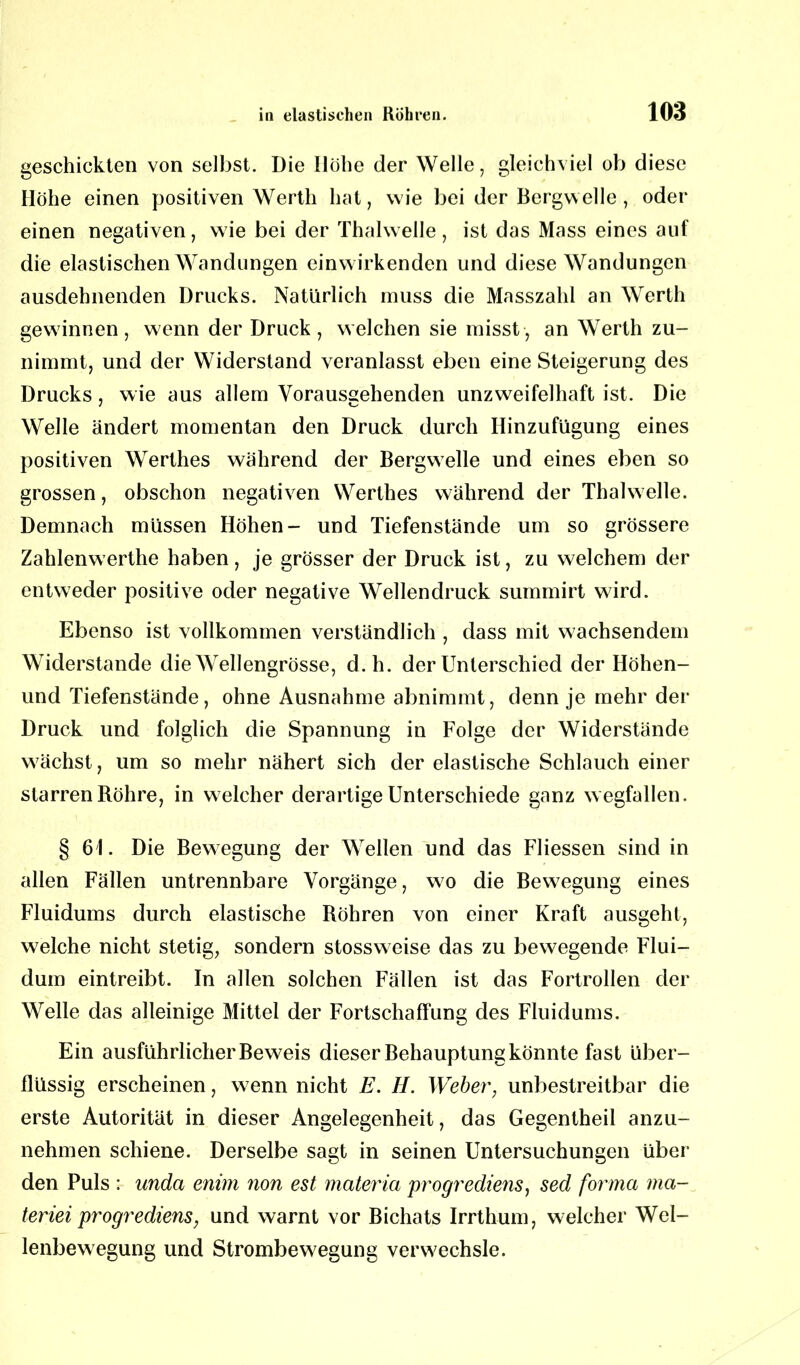 geschickten von selbst. Die Höhe der Welle, gleichviel ob diese Höhe einen positiven Werth hat, wie bei der Bergwelle, oder einen negativen, wie bei der Thalwelle, ist das Mass eines auf die elastischen Wandungen einwirkenden und diese Wandungen ausdehnenden Drucks. Natürlich muss die Masszahl an Werth gewinnen, wenn der Druck, welchen sie misst, an Werth zu- nimmt, und der Widerstand veranlasst eben eine Steigerung des Drucks, wie aus allem Vorausgehenden unzweifelhaft ist. Die Welle ändert momentan den Druck durch Hinzufügung eines positiven Werthes während der Bergwelle und eines eben so grossen, obschon negativen Werthes während der Thalwelle. Demnach müssen Höhen- und Tiefenstände um so grössere Zahlenwerthe haben, je grösser der Druck ist, zu welchem der entweder positive oder negative Wellendruck summirt wird. Ebenso ist vollkommen verständlich , dass mit wachsendem Widerstande die Wellengrösse, d.h. der Unterschied der Höhen- und Tiefenstände, ohne Ausnahme abnimmt, denn je mehr der Druck und folglich die Spannung in Folge der Widerstände wachst, um so mehr nähert sich der elastische Schlauch einer starren Röhre, in welcher derartige Unterschiede ganz wegfallen. § 61. Die Bewegung der Wellen und das Fliessen sind in allen Fällen untrennbare Vorgänge, wo die Bewegung eines Fluidums durch elastische Röhren von einer Kraft ausgeht, welche nicht stetig, sondern stossweise das zu bewegende Flui- dum eintreibt. In allen solchen Fällen ist das Fortrollen der Welle das alleinige Mittel der Fortschaffung des Fluidums. Ein ausführlicher Beweis dieser Behauptung könnte fast über- flüssig erscheinen, wenn nicht E. H. Weber, unbestreitbar die erste Autorität in dieser Angelegenheit, das Gegentheil anzu- nehmen schiene. Derselbe sagt in seinen Untersuchungen über den Puls : unda enim non est materia progrediens, sed forma ma- teriei progrediens, und warnt vor Bichats Irrthum, welcher Wel- lenbewegung und Strombewegung verwechsle.