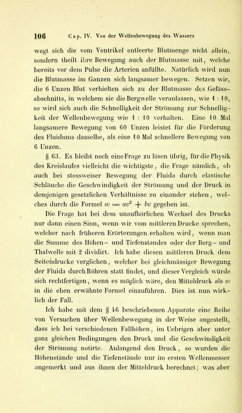 wegt sich die vom Ventrikel entleerte Blutmenge nicht allein, sondern theilt ihre Bewegung auch der Blutmasse mit, welche bereits vor dem Pulse die Arterien anfüllte. Natürlich wird nun die Blutmasse im Ganzen sich langsamer bewegen. Setzen wir, die 6 Unzen Blut verhielten sich zu der Blutmasse des Gefäss- abschnitts, in welchem sie die Bergwelle veranlassen, wie 1:10, so wird sich auch die Schnelligkeit der Strömung zur Schnellig- keit der Wellenbewegung wie 1:10 verhalten. Eine 10 Mal langsamere Bewegung von 60 Unzen leistet für die Förderung des Fluidums dasselbe, als eine 10 Mal schnellere Bewegung von 6 Unzen. § 63. Es bleibt noch eineFrage zu lösen übrig, für die Physik des Kreislaufes vielleicht die wichtigste, die Frage nämlich, ob auch bei stossweiser Bewegung der Fluida durch elastische Schläuche die Geschwindigkeit der Strömung und der Druck in demjenigen gesetzlichen Verhältnisse zu einander stehen , wel- ches durch die Formel w = av2 -f- bv gegeben ist. Die Frage hat bei dem unaufhörlichen Wechsel des Drucks nur dann einen Sinn, wenn wir vom mittleren Drucke sprechen, welcher nach früheren Erörterungen erhalten wird, wenn man die Summe des Höhen- und Tiefenstandes oder der Berg - und Thal welle mit 2 dividirt. Ich habe diesen mittleren Druck dem Seitendrucke verglichen, welcher bei gleichmässiger Bewegung der Fluida durch Böhren statt findet, und dieser Vergleich würde sich rechtfertigen, wenn es möglich wäre, den Mitteldruck als w in die eben erwähnte Formel einzuführen. Dies ist nun wirk- lich der Fall. Ich habe mit dem § 46 beschriebenen Apparate eine Beihe von Versuchen über Wellenbewegung in der Weise angestellt, dass ich bei verschiedenen Fallhöhen, im Uebrigen aber unter ganz gleichen Bedingungen den Druck und die Geschwindigkeit der Strömung notirte. Anlangend den Druck, so wurden die Höhenstände und die Tiefenstände nur im ersten Wellenmesser angemerkt und aus ihnen der Mitteldruck berechnet; was aber