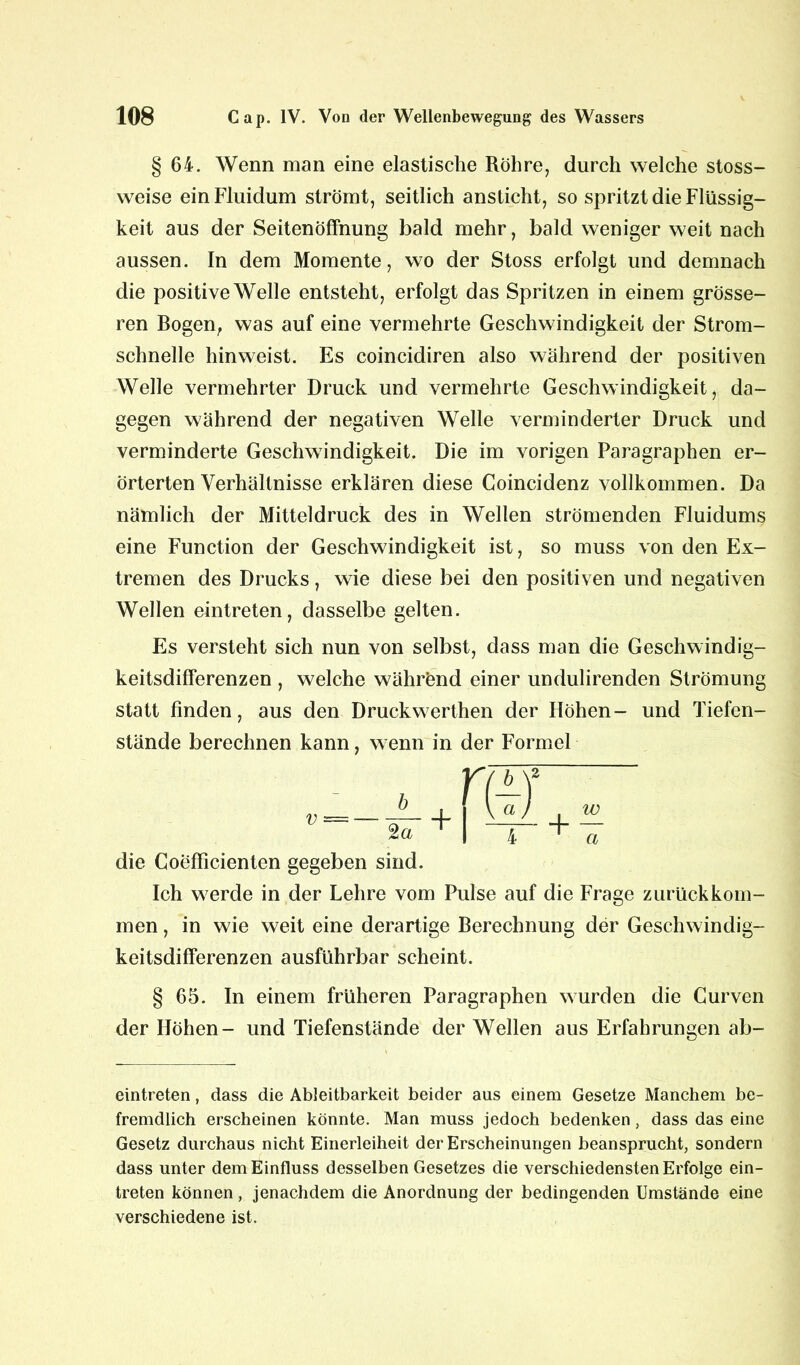 § 64. Wenn man eine elastische Röhre, durch welche stoss- weise ein Fluidum strömt, seitlich ansticht, so spritzt die Flüssig- keit aus der Seitenöffnung bald mehr, bald weniger weit nach aussen. In dem Momente, wo der Stoss erfolgt und demnach die positive Welle entsteht, erfolgt das Spritzen in einem grösse- ren Bogen, was auf eine vermehrte Geschwindigkeit der Strom- schnelle hinweist. Es coincidiren also während der positiven Welle vermehrter Druck und vermehrte Geschwindigkeit, da- gegen während der negativen Welle verminderter Druck und verminderte Geschwindigkeit. Die im vorigen Paragraphen er- örterten Verhältnisse erklären diese Coincidenz vollkommen. Da nämlich der Mitteldruck des in Wellen strömenden Fluidums eine Function der Geschwindigkeit ist, so muss von den Ex- tremen des Drucks, wie diese bei den positiven und negativen Wellen eintreten, dasselbe gelten. Es versteht sich nun von selbst, dass man die Geschwindig- keitsdifferenzen , welche während einer undulirenden Strömung statt finden, aus den Druckwerthen der Höhen- und Tiefen- stände berechnen kann, wenn in der Formel die Coefficienten gegeben sind. Ich werde in der Lehre vom Pulse auf die Frage zurückkom- men , in wie weit eine derartige Berechnung der Geschwindig- keitsdifferenzen ausführbar scheint. § 65. In einem früheren Paragraphen wurden die Curven der Höhen- und Tiefenstände der Wellen aus Erfahrungen ab- eintreten, dass die Ableitbarkeit beider aus einem Gesetze Manchem be- fremdlich erscheinen könnte. Man muss jedoch bedenken, dass das eine Gesetz durchaus nicht Einerleiheit der Erscheinungen beansprucht, sondern dass unter dem Einfluss desselben Gesetzes die verschiedensten Erfolge ein- treten können, jenachdem die Anordnung der bedingenden Umstände eine verschiedene ist.