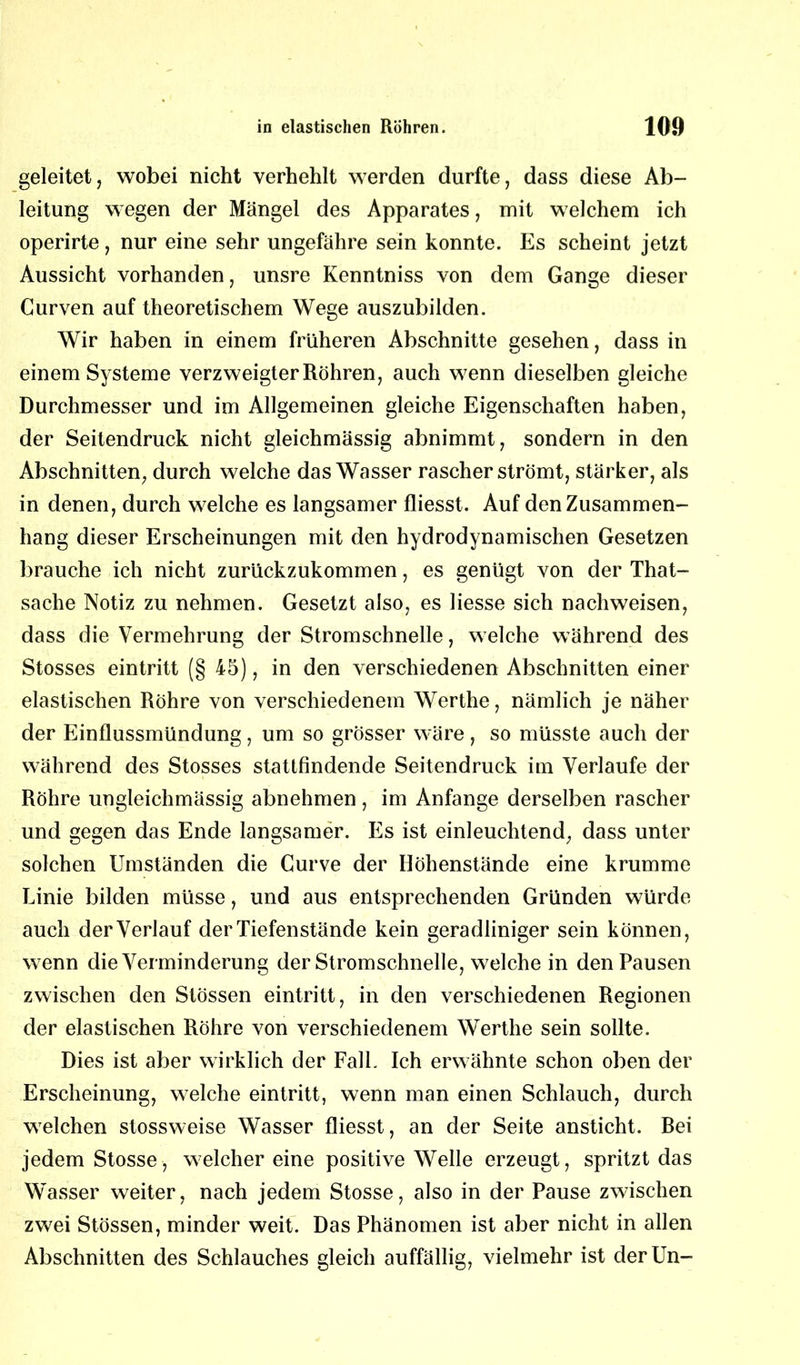 geleitet, wobei nicht verhehlt werden durfte, dass diese Ab- leitung wegen der Mängel des Apparates, mit welchem ich operirte, nur eine sehr ungefähre sein konnte. Es scheint jetzt Aussicht vorhanden, unsre Kenntniss von dem Gange dieser Gurven auf theoretischem Wege auszubilden. Wir haben in einem früheren Abschnitte gesehen, dass in einem Systeme verzweigter Röhren, auch wenn dieselben gleiche Durchmesser und im Allgemeinen gleiche Eigenschaften haben, der Seitendruck nicht gleichmässig abnimmt, sondern in den Abschnitten, durch welche das Wasser rascher strömt, stärker, als in denen, durch welche es langsamer fliesst. Auf den Zusammen- hang dieser Erscheinungen mit den hydrodynamischen Gesetzen brauche ich nicht zurückzukommen, es genügt von der That- sache Notiz zu nehmen. Gesetzt also, es Hesse sich nachweisen, dass die Vermehrung der Stromschnelle, welche während des Stosses eintritt (§ 45), in den verschiedenen Abschnitten einer elastischen Röhre von verschiedenem Werthe, nämlich je näher der Einflussmündung, um so grösser wäre, so müsste auch der während des Stosses stattfindende Seitendruck im Verlaufe der Röhre ungleichmässig abnehmen, im Anfänge derselben rascher und gegen das Ende langsamer. Es ist einleuchtend, dass unter solchen Umständen die Curve der Höhenstände eine krumme Linie bilden müsse, und aus entsprechenden Gründen würde auch der Verlauf der Tiefenstände kein geradliniger sein können, wenn die Verminderung der Stromschnelle, welche in den Pausen zwischen den Stössen eintritt, in den verschiedenen Regionen der elastischen Röhre von verschiedenem Werthe sein sollte. Dies ist aber wirklich der Fall. Ich erwähnte schon oben der Erscheinung, welche eintritt, wenn man einen Schlauch, durch welchen stossweise Wasser fliesst, an der Seite ansticht. Rei jedem Stosse, welcher eine positive Welle erzeugt, spritzt das Wasser weiter, nach jedem Stosse, also in der Pause zwischen zwei Stössen, minder weit. Das Phänomen ist aber nicht in allen Abschnitten des Schlauches gleich auffällig, vielmehr ist derUn-