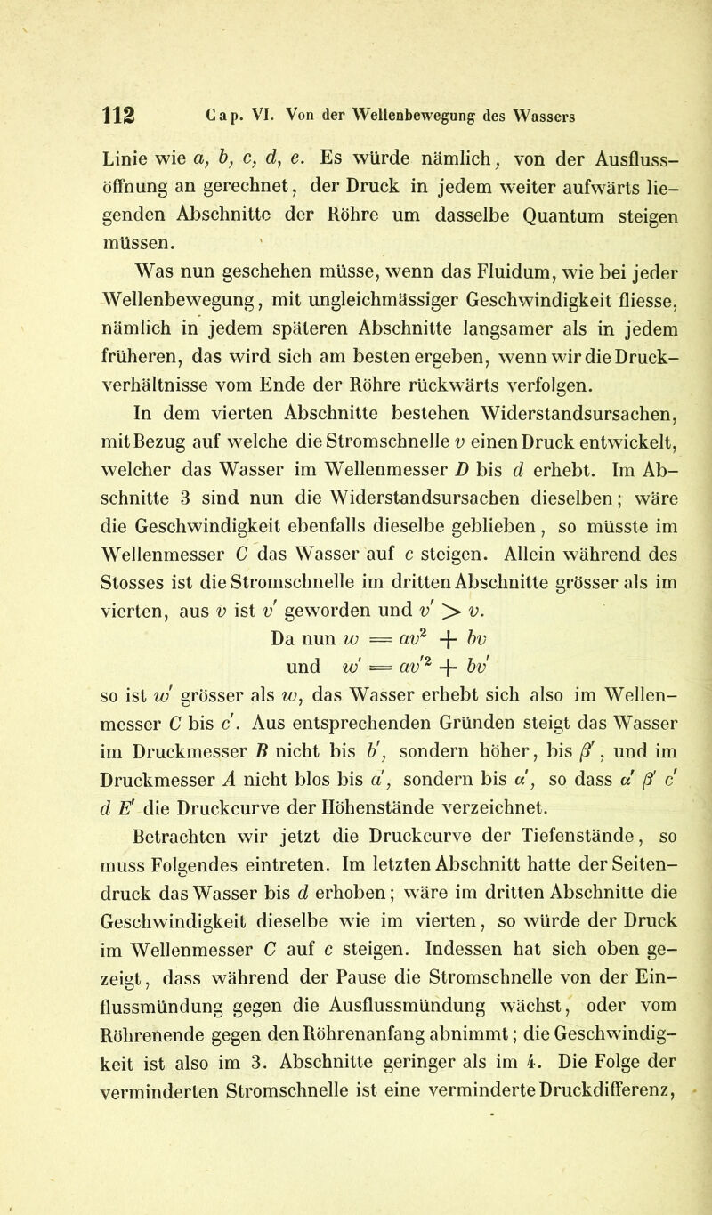 Linie wie a, b} c, d, e. Es würde nämlich, von der Ausfluss- öffnung an gerechnet, der Druck in jedem weiter aufwärts lie- genden Abschnitte der Röhre um dasselbe Quantum steigen müssen. Was nun geschehen müsse, wenn das Fluidum, wie bei jeder Wellenbewegung, mit ungleichmässiger Geschwindigkeit fliesse, nämlich in jedem späteren Abschnitte langsamer als in jedem früheren, das wird sich am besten ergeben, wenn wir die Druck- verhältnisse vom Ende der Röhre rückwärts verfolgen. In dem vierten Abschnitte bestehen Widerstandsursachen, mitRezug auf welche die Stromschnelle v einen Druck entwickelt, welcher das Wasser im Wellenmesser D bis d erhebt. Im Ab- schnitte 3 sind nun die Widerstandsursachen dieselben; wäre die Geschwindigkeit ebenfalls dieselbe geblieben , so müsste im Wellenmesser C das Wasser auf c steigen. Allein während des Stosses ist die Stromschnelle im dritten Abschnitte grösser als im vierten, aus v ist v geworden und v > v. Da nun w = av2 + bv und w = av'2 + bv so ist w grösser als w, das Wasser erhebt sich also im Wellen- messer C bis c. Aus entsprechenden Gründen steigt das Wasser im Druckmesser B nicht bis b', sondern höher, bis ß', und im Druckmesser A nicht blos bis d, sondern bis d } so dass d ß' c d E’ die Druckcurve der Höhenstände verzeichnet. Retrachten wir jetzt die Druckcurve der Tiefenstände, so muss Folgendes eintreten. Im letzten Abschnitt hatte der Seiten- druck das Wasser bis d erhoben; wäre im dritten Abschnitte die Geschwindigkeit dieselbe wie im vierten, so würde der Druck im Wellenmesser C auf c steigen. Indessen hat sich oben ge- zeigt , dass während der Pause die Stromschnelle von der Ein- flussmündung gegen die Ausflussmündung wächst, oder vom Röhrenende gegen den Röhrenanfang abnimmt; die Geschwindig- keit ist also im 3. Abschnitte geringer als im 4. Die Folge der verminderten Stromschnelle ist eine verminderte Druckdifferenz,