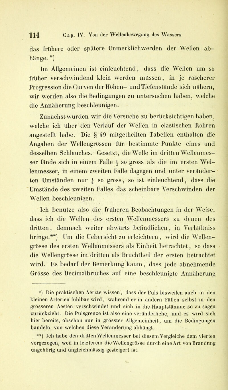 das frühere oder spätere Un merklich werden der Wellen ab- hänge. *) Im Allgemeinen ist einleuchtend, dass die Wellen um so früher verschwindend klein werden müssen, in je rascherer Progression die Curven der Höhen- und Tiefenstände sich nähern, wir werden also die Bedingungen zu untersuchen haben, welche die Annäherung beschleunigen. Zunächst würden wir die Versuche zu berücksichtigen haben welche ich über den Verlauf der Wellen in elastischen Röhren angestellt habe. Die § 49 mitgetheilten Tabellen enthalten die Angaben der Wellengrössen für bestimmte Punkte eines und desselben Schlauches. Gesetzt, die Welle im dritten Wellenmes- ser fände sich in einem Falle so gross als die im ersten Wel- lenmesser, in einem zweiten Falle dagegen und unter veränder- ten Umständen nur * so gross, so ist einleuchtend, dass die Umstände des zweiten Falles das scheinbare Verschwinden der Wellen beschleunigen. Ich benutze also die früheren Beobachtungen in der Weise, dass ich die Wellen des ersten Wellenmessers zu denen des dritten , demnach weiter abwärts befindlichen , in Verhältnis bringe.**) Um die Uebersicht zu erleichtern, wird die Wellen- grösse des ersten Wellenmessers als Einheit betrachtet, so dass die Wellengrösse im dritten als Bruchtheil der ersten betrachtet wird. Es bedarf der Bemerkung kaum , dass jede abnehmende Grösse des Decimalbruches auf eine beschleunigte Annäherung *) Die praktischen Aerzte wissen, dass der Puls bisweilen auch in den kleinen Arterien fühlbar wird, während er in andern Fällen selbst in den grösseren Aesten verschwindet und sich in die Hauptstämme so zu sagen zurückzieht. Die Pulsgrenze ist also eine veränderliche, und es wird sich hier bereits, obschon nur in grösster Allgemeinheit, um die Bedingungen handeln, von welchen diese Veränderung abhängt. **) Ich habe den dritten Wellenmesser bei diesem Vergleiche dem vierten vorgezogen, weil in letzterem die Wellengrösse durch eine Art von Brandung ungehörig und ungleichmässig gesteigert ist.