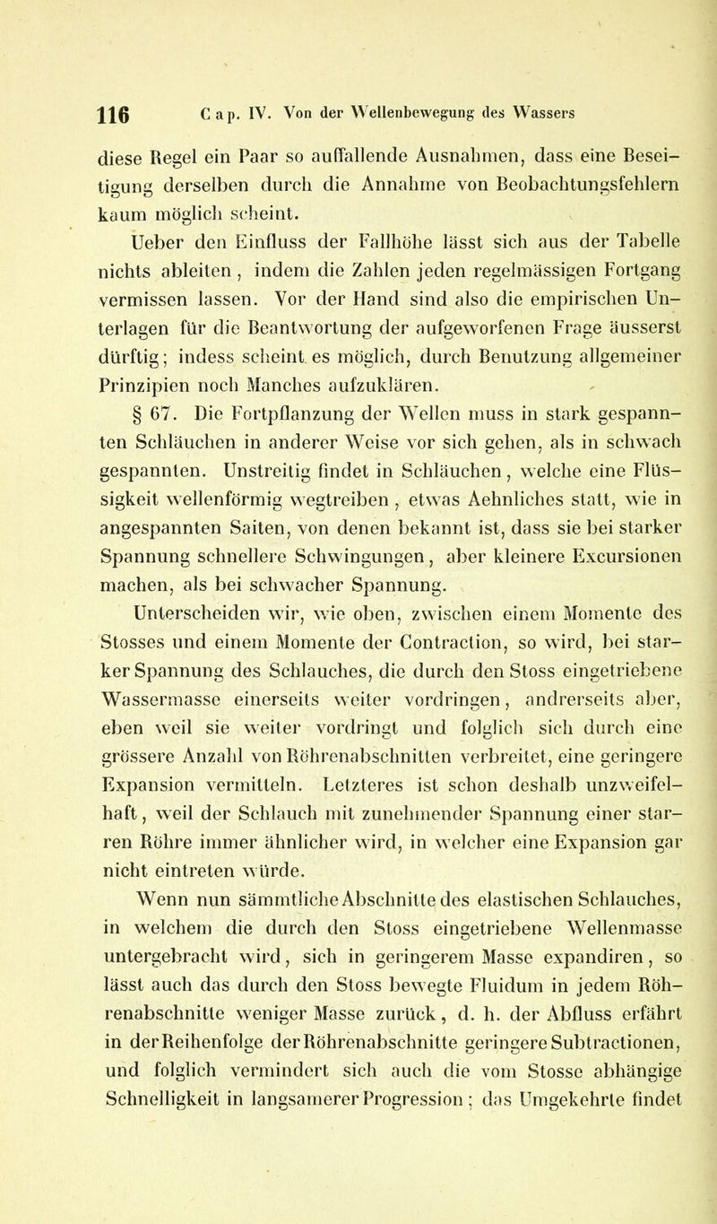 diese Regel ein Paar so auffallende Ausnahmen, dass eine Besei- tigung derselben durch die Annahme von Beobachtungsfehlern kaum möglich scheint. lieber den Einfluss der Fallhöhe lässt sich aus der Tabelle nichts ableiten , indem die Zahlen jeden regelmässigen Fortgang vermissen lassen. Vor der Hand sind also die empirischen Un- terlagen für die Beantwortung der aufgeworfenen Frage äusserst dürftig; indess scheint es möglich, durch Benutzung allgemeiner Prinzipien noch Manches aufzuklären. § 67. Die Fortpflanzung der Wellen muss in stark gespann- ten Schläuchen in anderer Weise vor sich gehen, als in schwach gespannten. Unstreitig findet in Schläuchen, welche eine Flüs- sigkeit wellenförmig w egtreiben , etw as Aehnliches statt, wie in angespannten Saiten, von denen bekannt ist, dass sie bei starker Spannung schnellere Schwingungen, aber kleinere Excursionen machen, als bei schwacher Spannung. Unterscheiden wir, wie oben, zwischen einem Momente des Stosses und einem Momente der Contraclion, so wird, bei star- ker Spannung des Schlauches, die durch den Stoss eingetriebene Wassermasse einerseits weiter Vordringen, andrerseits aber, eben weil sie weiter vordringt und folglich sich durch eine grössere Anzahl von Röhrenabschnitten verbreitet, eine geringere Expansion vermitteln. Letzteres ist schon deshalb unzweifel- haft, weil der Schlauch mit zunehmender Spannung einer star- ren Röhre immer ähnlicher wird, in w elcher eine Expansion gar nicht eintreten würde. Wenn nun sämmtliche Abschnitte des elastischen Schlauches, in welchem die durch den Stoss eingetriebene Wellenmasse untergebracht wird, sich in geringerem Masse expandiren, so lässt auch das durch den Stoss bewegte Fluidum in jedem Röh- renabschnitte weniger Masse zurück, d. h. der Abfluss erfährt in der Reihenfolge der Röhrenabschnitte geringere Subtractionen, und folglich vermindert sich auch die vom Stosse abhängige Schnelligkeit in langsamerer Progression; das Umgekehrte findet