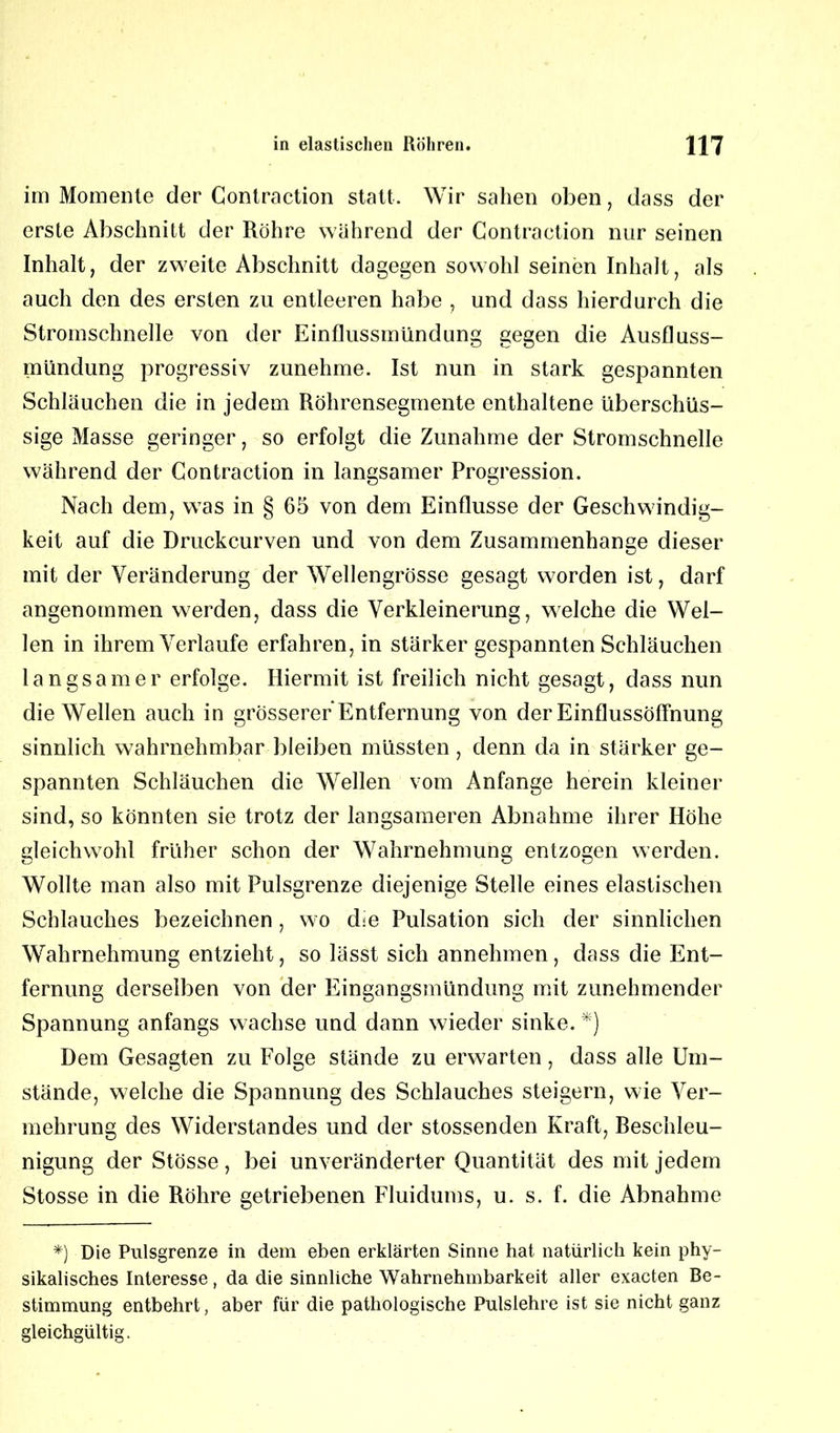 im Momente der Contraction statt. Wir sahen oben, dass der erste Abschnitt der Röhre während der Contraction nur seinen Inhalt, der zweite Abschnitt dagegen sowohl seinen Inhalt, als auch den des ersten zu entleeren habe , und dass hierdurch die Stromschnelle von der Einflussmündung gegen die Ausfluss- mündung progressiv zunehme. Ist nun in stark gespannten Schläuchen die in jedem Röhrensegmente enthaltene überschüs- sige Masse geringer, so erfolgt die Zunahme der Stromschnelle während der Contraction in langsamer Progression. Nach dem, was in § 65 von dem Einflüsse der Geschwindig- keit auf die Druckcurven und von dem Zusammenhänge dieser mit der Veränderung der Wellengrösse gesagt worden ist, darf angenommen werden, dass die Verkleinerung, welche die Wel- len in ihrem Verlaufe erfahrenen stärker gespannten Schläuchen langsamer erfolge. Hiermit ist freilich nicht gesagt, dass nun die Wellen auch in grösserer Entfernung von der Einflussöffnung sinnlich wahrnehmbar bleiben müssten, denn da in stärker ge- spannten Schläuchen die Wellen vom Anfänge herein kleiner sind, so könnten sie trotz der langsameren Abnahme ihrer Höhe gleichwohl früher schon der Wahrnehmung entzogen werden. Wollte man also mit Pulsgrenze diejenige Stelle eines elastischen Schlauches bezeichnen, wo ehe Pulsation sich der sinnlichen Wahrnehmung entzieht, so lässt sich annehmen, dass die Ent- fernung derselben von der Eingangsmündung mit zunehmender Spannung anfangs wachse und dann wieder sinke. *) Dem Gesagten zu Folge stände zu erwarten, dass alle Um- stände, welche die Spannung des Schlauches steigern, wie Ver- mehrung des Widerstandes und der stossenden Kraft, Reschleu- nigung der Stösse, bei unveränderter Quantität des mit jedem Stosse in die Röhre getriebenen Fluidums, u. s. f. die Abnahme *) Die Pulsgrenze in dem eben erklärten Sinne hat natürlich kein phy- sikalisches Interesse, da die sinnliche Wahrnehmbarkeit aller exacten Be- stimmung entbehrt, aber für die pathologische Pulslehre ist sie nicht ganz gleichgültig.