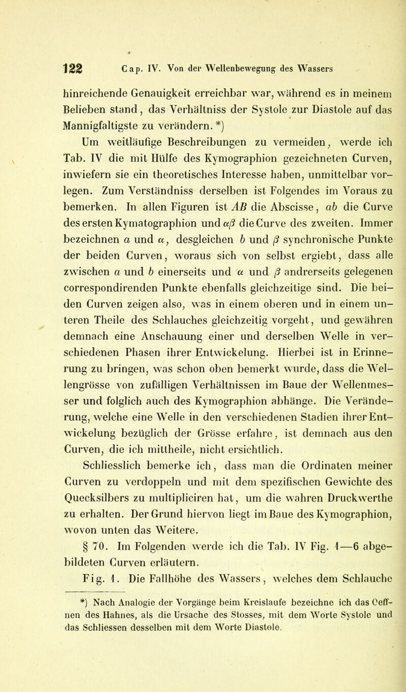 hinreichende Genauigkeit erreichbar war, während es in meinem Belieben stand, das Verhältnis der Systole zur Diastole auf das Mannigfaltigste zu verändern. *) Um weitläufige Beschreibungen zu vermeiden, werde ich Tab. IV die mit Hülfe des Kymographion gezeichneten Curven, inwiefern sie ein theoretisches Interesse haben, unmittelbar vor- legen. Zum Verständniss derselben ist Folgendes im Voraus zu bemerken. In allen Figuren ist AB die Abscisse, ab die Curve des ersten Kymatographion und«/? die Curve des zweiten. Immer bezeichnen a und a, desgleichen b und ß synchronische Punkte der beiden Curven, woraus sich von selbst ergiebt, dass alle zwischen a und b einerseits und a und ß andrerseits gelegenen correspondirenden Punkte ebenfalls gleichzeitige sind. Die bei- den Curven zeigen also, was in einem oberen und in einem un- teren Theile des Schlauches gleichzeitig vorgeht, und gewähren demnach eine Anschauung einer und derselben Welle in ver- schiedenen Phasen ihrer Entwickelung. Hierbei ist in Erinne- rung zu bringen, was schon oben bemerkt wurde, dass die Wel- lengrösse von zufälligen Verhältnissen im Baue der Wellenmes- ser und folglich auch des Kymographion abhänge. Die Verände- rung, welche eine Welle in den verschiedenen Stadien ihrer Ent- wickelung bezüglich der Grösse erfahre, ist demnach aus den Curven, die ich mittheile, nicht ersichtlich. Schliesslich bemerke ich, dass man die Ordinaten meiner Curven zu verdoppeln und mit dem spezifischen Gewichte des Quecksilbers zu multipliciren hat, um die wahren Druckwerthe zu erhalten. Der Grund hiervon liegt im Baue des Kymographion, wovon unten das Weitere. § 70. Im Folgenden werde ich die Tab. IV Fig. \—6 abge- bildeten Curven erläutern. Fig. 1. Die Fallhöhe des Wassers, welches dem Schlauche *) Nach Analogie der Vorgänge beim Kreisläufe bezeichne ich das Ceff- nen des Hahnes, als die Ursache des Stosses, mit dem Worte Systole und das Schliessen desselben mit dem Worte Diastole.