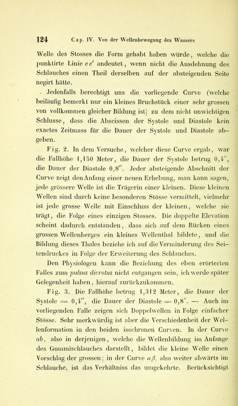 Welle des Stosses die Form gehabt haben würde, welche die punktirte Linie e e' andeutet, wenn nicht die Ausdehnung des Schlauches einen Theil derselben auf der absteigenden Seite negirt hätte. - Jedenfalls berechtigt uns die vorliegende Curve (welche beiläufig bemerkt nur ein kleines Bruchstück einer sehr grossen von vollkommen gleicher Bildung ist) zu dem nicht unwichtigen Schlüsse, dass die Abscissen der Systole und Diastole kein exactes Zeitmass für die Dauer der Systole und Diastole ab- geben. Fig. 2. In dem Versuche, welcher diese Curve ergab, war die Fallhöhe 1,150 Meter, die Dauer der Systole betrug 0,4, die Dauer der Diastole 0,8. Jeder absteigende Abschnitt der Curve zeigt den Anfang einer neuen Erhebung, man kann sagen, jede grössere Welle ist die Trägerin einer kleinen. Diese kleinen Wellen sind durch keine besonderen Stösse vermittelt, vielmehr ist jede grosse Welle mit Einschluss der kleinen, welche sie trägt, die Folge eines einzigen Stosses. Die doppelte Elevation scheint dadurch entstanden, dass sich auf dem Rücken eines grossen Wellenberges ein kleines Wellenthal bildete, und die Bildung dieses Thaies beziehe ich auf die Verminderung des Sei- tendruckes in Folge der Erweiterung des Schlauches. Den Physiologen kann die Beziehung des eben erörterten Falles zum pulsus dicrotus nicht entgangen sein, ich werde später Gelegenheit haben, hierauf zurückzukommen. Fig. 3. Die Fallhöhe betrug 1,312 Meter, die Dauer der Systole — 0,4, die Dauer der Diastole = 0,8. — Auch im vorliegenden Falle zeigen sich Doppel wellen in Folge einfacher Stösse. Sehr merkwürdig ist aber die Verschiedenheit der Wel- lenformation in den beiden isochronen Curven. In der Curve ab, also in derjenigen, welche die Wellenbildung im Anfänge des Gummischlauches darstellt , bildet die kleine Welle einen Vorschlag der grossen; in der Curve aß, also weiter abwärts im Schlauche, ist das Verhältniss das umgekehrte. Berücksichtigt