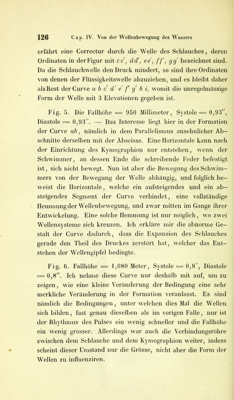 erfährt eine Correctur durch die Welle des Schlauches, deren Ordinaten in derFigur mit cc', dd!, ee, ff, gg bezeichnet sind. Da die Schlauchwelle den Druck mindert, so sind ihre Ordinaten von denen der Flüssigkeitswelle abzuziehen, und es bleibt daher als Rest derCurve a b c d' e f g h i, womit die unregelmässige Form der Welle mit 3 Elevationen gegeben ist. Fig. 5. Die Fallhöhe = 950 Millimeter, Systole = 0,93, Diastole — 0,93. — Das Interesse liegt hier in der Formation der Curve ab, nämlich in dem Parallelismus ansehnlicher Ab- schnitte derselben mit der Abscisse. Eine Horizontale kann nach der Einrichtung des Kymographion nur entstehen, wenn der Schwimmer, an dessen Ende die schreibende Feder befestigt ist, sich nicht bewegt. Nun ist aber die Bewegung des Schwim- mers von der Bewegung der Welle abhängig, und folglich be- weist die Horizontale, welche ein aufsteigendes und ein ab- steigendes Segment der Curve verbindet, eine vollständige Hemmung der Wellenbewegung, und zwar mitten im Gange ihrer Entwickelung. Eine solche Hemmung ist nur möglich , wo zwei Wellensysteme sich kreuzen. Ich erkläre mir die abnorme Ge- stalt der Curve dadurch, dass die Expansion des Schlauches gerade den Theil des Druckes zerstört hat, welcher das Ent- stehen der Wellengipfel bedingte. Fig. 6. Fallhöhe = 1,080 Meter, Systole == 0,8”, Diastole = 0,8. Ich nehme diese Curve nur deshalb mit auf, um zu zeigen, wie eine kleine Veränderung der Bedingung eine sehr merkliche Veränderung in der Formation veranlasst. Es sind nämlich die Bedingungen, unter welchen dies Mal die Wellen sich bilden, fast genau dieselben als im vorigen Falie, nur ist der Rhythmus des Pulses ein wenig schneller und die Fallhöhe ein wenig grösser. Allerdings war auch die Verbindungsröhre zwischen dem Schlauche und dem Kymographion weiter, indess scheint dieser Umstand nur die Grösse, nicht aber die Form der Wellen zu influenziren.