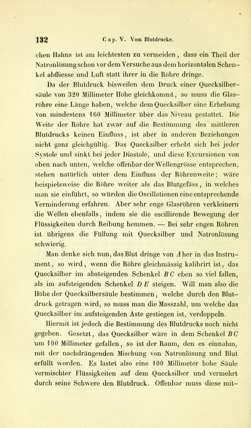 chen Hahns ist am leichtesten zu vermeiden, dass ein Theil der Natronlösung schon vor dem Versuche aus dem horizontalen Schen- kel abfliesse und Luft statt ihrer in die Röhre dringe. Da der Blutdruck bisweilen dem Druck einer Quecksilber- säule von 320 Millimeter Höhe gleichkommt, so muss die Glas- röhre eine Länge haben, welche dem Quecksilber eine Erhebung von mindestens 1 60 Millimeter über das Niveau gestattet. Die Weite der Röhre hat zwar auf die Bestimmung des mittleren Blutdrucks keinen Einfluss, ist aber in anderen Beziehungen nicht ganz gleichgültig. Das Quecksilber erhebt sich bei jeder Systole und sinkt bei jeder Diastole, und diese Excursionen von oben nach unten, welche offenbar der Wellengrösse entsprechen, stehen natürlich unter dem Einfluss der Röhrenweite; wäre beispielsweise die Röhre weiter als das Blutgefäss, in welches man sie einfuhrt, so würden die Oscillationen eine entsprechende Verminderung erfahren. Aber sehr enge Glasröhren verkleinern die Wellen ebenfalls, indem sie die oscillirende Bewegung der Flüssigkeiten durch Reibung hemmen. — Bei sehr engen Röhren ist übrigens die Füllung mit Quecksilber und Natronlösung schwierig. Man denke sich nun, das Blut dringe von Aher in das Instru- ment , so wird , wenn die Röhre gleichmässig kalibrirt ist, das Quecksilber im absteigenden Schenkel BC eben so viel fallen, als im aufsteigenden Schenkel DE steigen. Will man also die Höhe der Quecksilbersäule bestimmen, welche durch den Blut- druck getragen wird, so muss man dieMasszahl, um welche das Quecksilber im aufsteigenden Aste gestiegen ist, verdoppeln. Hiermit ist jedoch die Bestimmung des Blutdrucks noch nicht gegeben. Gesetzt, das Quecksilber wäre in dem Schenkel BC um 100 Millimeter gefallen, so ist der Raum, den es einnahm, mit der nachdrängenden Mischung von Natronlösung und Blut erfüllt worden. Es lastet also eine 100 Millimeter hohe Säule vermischter Flüssigkeiten auf dem Quecksilber und vermehrt durch seine Schwere den Blutdruck. Offenbar muss diese mit-