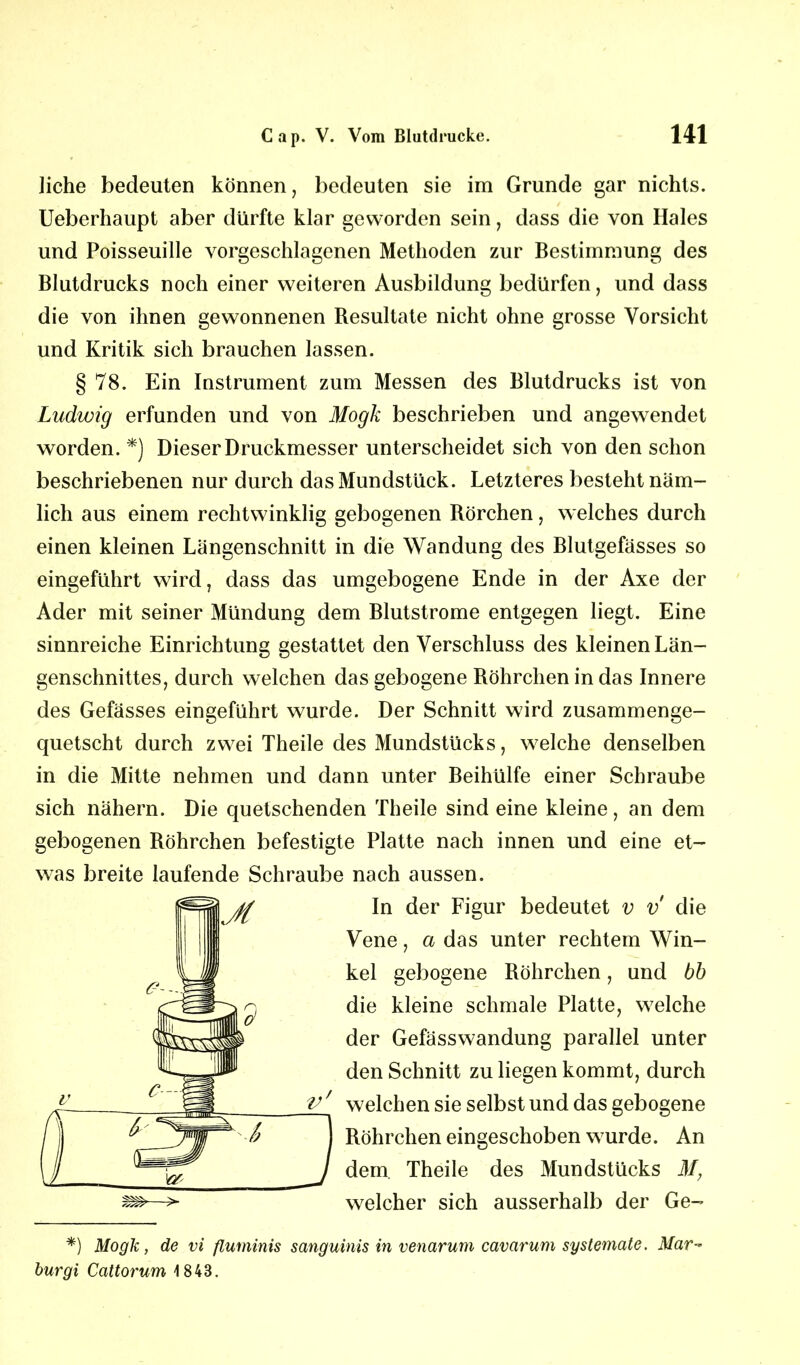 liehe bedeuten können, bedeuten sie im Grunde gar nichts. Ueberhaupt aber dürfte klar geworden sein, dass die von Haies und Poisseuille vorgeschlagenen Methoden zur Bestimmung des Blutdrucks noch einer weiteren Ausbildung bedürfen, und dass die von ihnen gewonnenen Besultate nicht ohne grosse Vorsicht und Kritik sich brauchen lassen. § 78. Ein Instrument zum Messen des Blutdrucks ist von Ludwig erfunden und von Mogk beschrieben und angewendet worden. *) Dieser Druckmesser unterscheidet sich von den schon beschriebenen nur durch das Mundstück. Letzteres besteht näm- lich aus einem rechtwinklig gebogenen Börchen, welches durch einen kleinen Längenschnitt in die Wandung des Blutgefässes so eingeführt wird, dass das umgebogene Ende in der Axe der Ader mit seiner Mündung dem Blutstrome entgegen liegt. Eine sinnreiche Einrichtung gestattet den Verschluss des kleinen Län- genschnittes, durch welchen das gebogene Röhrchen in das Innere des Gefässes eingeführt wurde. Der Schnitt wird zusammenge- quetscht durch zwei Theile des Mundstücks, welche denselben in die Mitte nehmen und dann unter Beihülfe einer Schraube sich nähern. Die quetschenden Theile sind eine kleine, an dem gebogenen Böhrchen befestigte Platte nach innen und eine et- was breite laufende Schraube nach aussen. In der Figur bedeutet v v die Vene, a das unter rechtem Win- kel gebogene Böhrchen, und bb die kleine schmale Platte, welche der Gefässwandung parallel unter den Schnitt zu liegen kommt, durch welchen sie selbst und das gebogene Röhrchen eingeschoben wurde. An dem. Theile des Mundstücks M, welcher sich ausserhalb der Ge- *) Mogk, de vi fluminis sanguinis in venarum cavarum systemate. Mar- burgi Cattorum 1843.