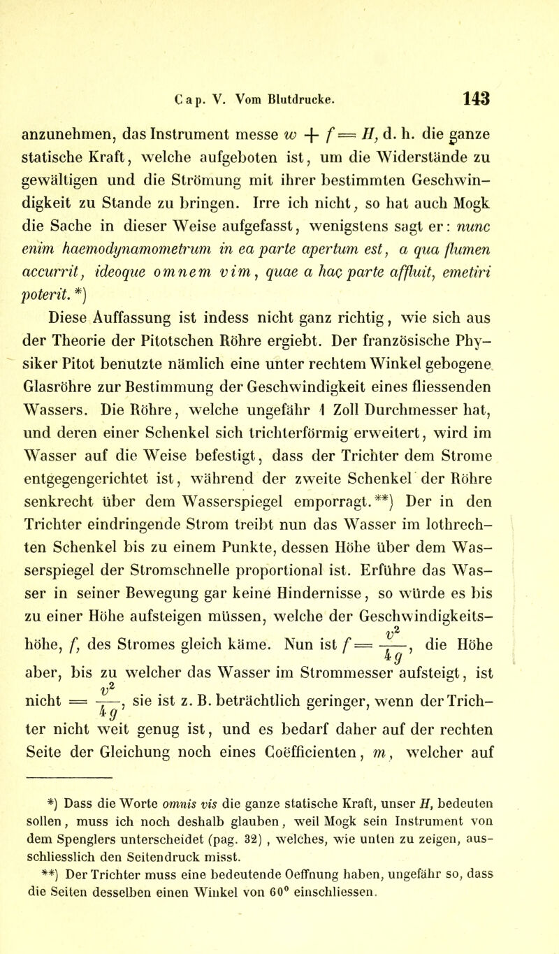 anzunehmen, das Instrument messe w + f — H, d. h. die ganze statische Kraft, welche aufgeboten ist, um die Widerstände zu gewaltigen und die Strömung mit ihrer bestimmten Geschwin- digkeit zu Stande zu bringen. Irre ich nicht; so hat auch Mogk die Sache in dieser Weise aufgefasst, wenigstens sagt er: nunc enim haemodynamometrum in ea parte apertum est, a qua flumen accurrit, ideoque omnem vim, quae a hac parte affluit, emetiri poterit. *) Diese Auffassung ist indess nicht ganz richtig, wie sich aus der Theorie der Pitotschen Röhre ergiebt. Der französische Phy- siker Pitot benutzte nämlich eine unter rechtem Winkel gebogene Glasröhre zur Bestimmung der Geschwindigkeit eines fliessenden Wassers. Die Röhre, welche ungefähr 1 Zoll Durchmesser hat, und deren einer Schenkel sich trichterförmig erweitert, wird im Wasser auf die Weise befestigt, dass der Trichter dem Strome entgegengerichtet ist, während der zweite Schenkel der Röhre senkrecht über dem Wasserspiegel emporragt.**) Der in den Trichter eindringende Strom treibt nun das Wasser im lothrech- ten Schenkel bis zu einem Punkte, dessen Höhe über dem Was- serspiegel der Stromschnelle proportional ist. Erführe das Was- ser in seiner Bewegung gar keine Hindernisse, so würde es bis zu einer Höhe aufsteigen müssen, welche der Geschwindigkeits- höhe, f, des Stromes gleich käme. Nun ist f v 4 g' die Höhe aber, bis zu welcher das Wasser im Strommesser aufsteigt, ist sie ist z. B. beträchtlich geringer, wenn derTrich- nicht v 4 9 ter nicht weit genug ist, und es bedarf daher auf der rechten Seite der Gleichung noch eines Coefficienten, my welcher auf *) Dass die Worte omnis vis die ganze statische Kraft, unser H, bedeuten sollen, muss ich noch deshalb glauben, weil Mogk sein Instrument von dem Spenglers unterscheidet (pag. 32) , welches, wie unten zu zeigen, aus- schliesslich den Seitendruck misst. **) Der Trichter muss eine bedeutende OefFnung haben, ungefähr so, dass die Seiten desselben einen Winkel von 60° einschliessen.