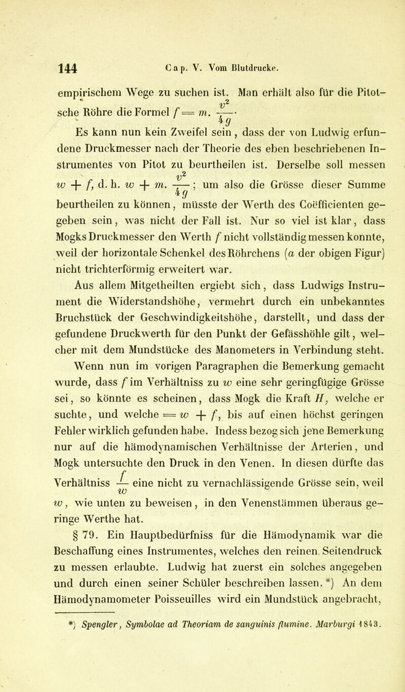 empirischem Wege zu suchen ist. Man erhält also für die Pitot- sehe Röhre die Formel f = m. -— hg Es kann nun kein Zweifel sein, dass der von Ludwig erfun- dene Druckmesser nach der Theorie des eben beschriebenen In- strumentes von Pitot zu beurtheilen ist. Derselbe soll messen w + f, d. h. w + m- v ig ’ um also die Grösse dieser Summe beurtheilen zu können, müsste der Werth des Coefficienten ge- geben sein, was nicht der Fall ist. Nur so viel ist klar, dass Mogks Druckmesser den Werth /'nicht vollständig messen konnte, weil der horizontale Schenkel des Röhrchens [a der obigen Figur) nicht trichterförmig erweitert war. Aus allem Mitgetheilten ergiebt sich, dass Ludwigs Instru- ment die Widerstandshöhe, vermehrt durch ein unbekanntes Rruchstück der Geschwindigkeitshöhe, darstellt, und dass der gefundene Druckwerth für den Punkt der Gefässhöhle gilt, wel- cher mit dem Mundstücke des Manometers in Verbindung steht. Wenn nun im vorigen Paragraphen die Remerkung gemacht wurde, dass f im Verhältniss zu w eine sehr geringfügige Grösse sei, so könnte es scheinen, dass Mogk die Kraft H, welche er suchte, und welche = w + /*, bis auf einen höchst geringen Fehler wirklich gefunden habe. Indess bezog sich jene Remerkung nur auf die hämodynamischen Verhältnisse der Arterien, und Mogk untersuchte den Druck in den Venen. In diesen dürfte das f Verhältniss eine nicht zu vernachlässigende Grösse sein, weil w, wie unten zu beweisen , in den Venenstämmen überaus ge- ringe Werthe hat. § 79. Ein Hauptbedürfniss für die Hämodynamik war die Beschaffung eines Instrumentes, welches den reinen Seitendruck zu messen erlaubte. Ludwig hat zuerst ein solches angegeben und durch einen seiner Schüler beschreiben lassen.*) An dem Hämodynamometer Poisseuilles wird ein Mundstück angebracht, *) Spengler, Symbolae ad Theoriam de sanguinis fiumine. Marburgi 1843.