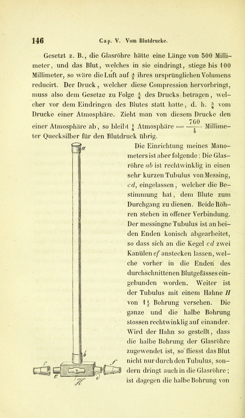 Gesetzt z. B., die Glasröhre hätte eine Länge von 500 Milli- meter, und das Blut, welches in sie eindringt, stiege bis 100 Millimeter, so wäre die Luft auf f ihres ursprünglichen Volumens reducirt. Der Druck, welcher diese Compression hervorbringt, muss also dem Gesetze zu Folge des Drucks betragen, wel- cher vor dem Eindringen des Blutes statt hatte, d. h. | vom Drucke einer Atmosphäre. Zieht man von diesem Drucke den 7 6 0 einer Atmosphäre ab , so bleibt { Atmosphäre = —-— Millime- ter Quecksilber für den Blutdruck übrig. a Die Einrichtung meines Mano- meters ist aber folgende : Die Glas- röhre ab ist rechtwinklig in einen sehr kurzen Tubulus von Messing, cd, eingelassen, welcher die Be- stimmung hat, dem Blute zum Durchgang zu dienen. Beide Röh- ren stehen in offener Verbindung. Der messingne Tubulus ist an bei- den Enden konisch abgearbeitet, so dass sich an die Kegel cd zwei Kanülen ef anslecken lassen, wel- che vorher in die Enden des durchschnittenen Blutgefässes ein- gebunden worden. Weiter ist der Tubulus mit einem Hahne H Die ganze und die halbe Bohrung stossen rechtwinklig auf einander. Wird der Hahn so gestellt, dass die halbe Bohrung der Glasröhre zugewendet ist, so fliesst das Blut nicht nur durch den Tubulus, son- dern dringt auch in die Glasröhre ; ist dagegen die halbe Bohrung von von 1J- Bohrung versehen.
