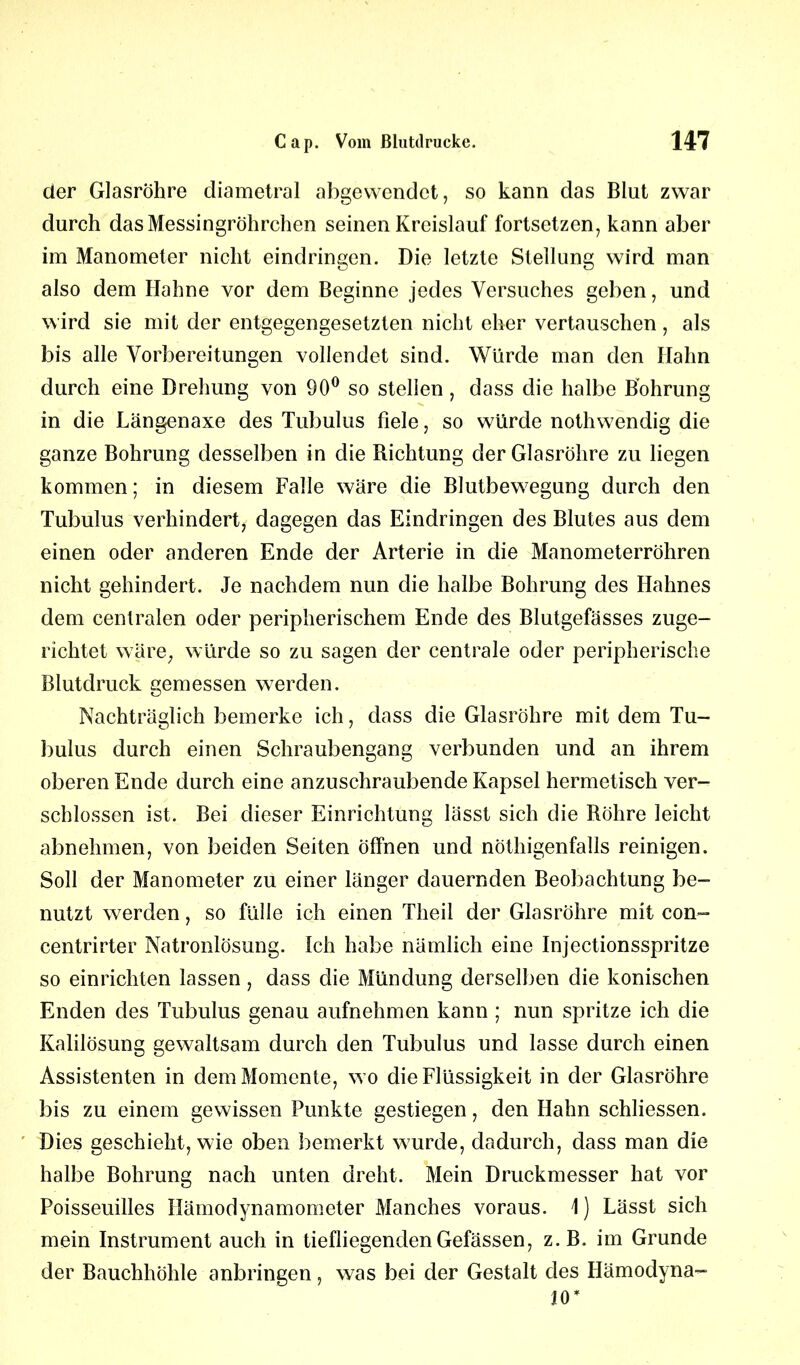 der Glasröhre diametral abgewendet, so kann das Blut zwar durch das Messingröhrchen seinen Kreislauf fortsetzen, kann aber im Manometer nicht eindringen. Die letzte Stellung wird man also dem Hahne vor dem Beginne jedes Versuches geben, und wird sie mit der entgegengesetzten nicht eher vertauschen, als bis alle Vorbereitungen vollendet sind. Würde man den Hahn durch eine Drehung von 90° so stellen, dass die halbe Bohrung in die Längenaxe des Tubulus fiele, so würde nothwendig die ganze Bohrung desselben in die Richtung der Glasröhre zu liegen kommen; in diesem Falle wäre die Blutbewegung durch den Tubulus verhindert, dagegen das Eindringen des Blutes aus dem einen oder anderen Ende der Arterie in die Manometerröhren nicht gehindert. Je nachdem nun die halbe Bohrung des Hahnes dem centralen oder peripherischem Ende des Blutgefässes zuge- richtet wäre, würde so zu sagen der centrale oder peripherische Blutdruck gemessen werden. Nachträglich bemerke ich, dass die Glasröhre mit dem Tu- bulus durch einen Schraubengang verbunden und an ihrem oberen Ende durch eine anzuschraubende Kapsel hermetisch ver- schlossen ist. Bei dieser Einrichtung lässt sich die Röhre leicht abnehmen, von beiden Seiten öffnen und nöthigenfalls reinigen. Soll der Manometer zu einer länger dauernden Beobachtung be- nutzt werden, so fülle ich einen Theil der Glasröhre mit con- centrirter Natronlösung. Ich habe nämlich eine Injectionsspritze so einrichten lassen, dass die Mündung derselben die konischen Enden des Tubulus genau aufnehmen kann ; nun spritze ich die Kalilösung gewaltsam durch den Tubulus und lasse durch einen Assistenten in dem Momente, wo die Flüssigkeit in der Glasröhre bis zu einem gewissen Punkte gestiegen, den Hahn schliessen. Dies geschieht, wie oben bemerkt wurde, dadurch, dass man die halbe Bohrung nach unten dreht. Mein Druckmesser hat vor Poisseuilles Hämodynamometer Manches voraus. 1) Lässt sich mein Instrument auch in tiefliegenden Gefässen, z. B. im Grunde der Bauchhöhle anbringen, was bei der Gestalt des Hämodyna- 10*