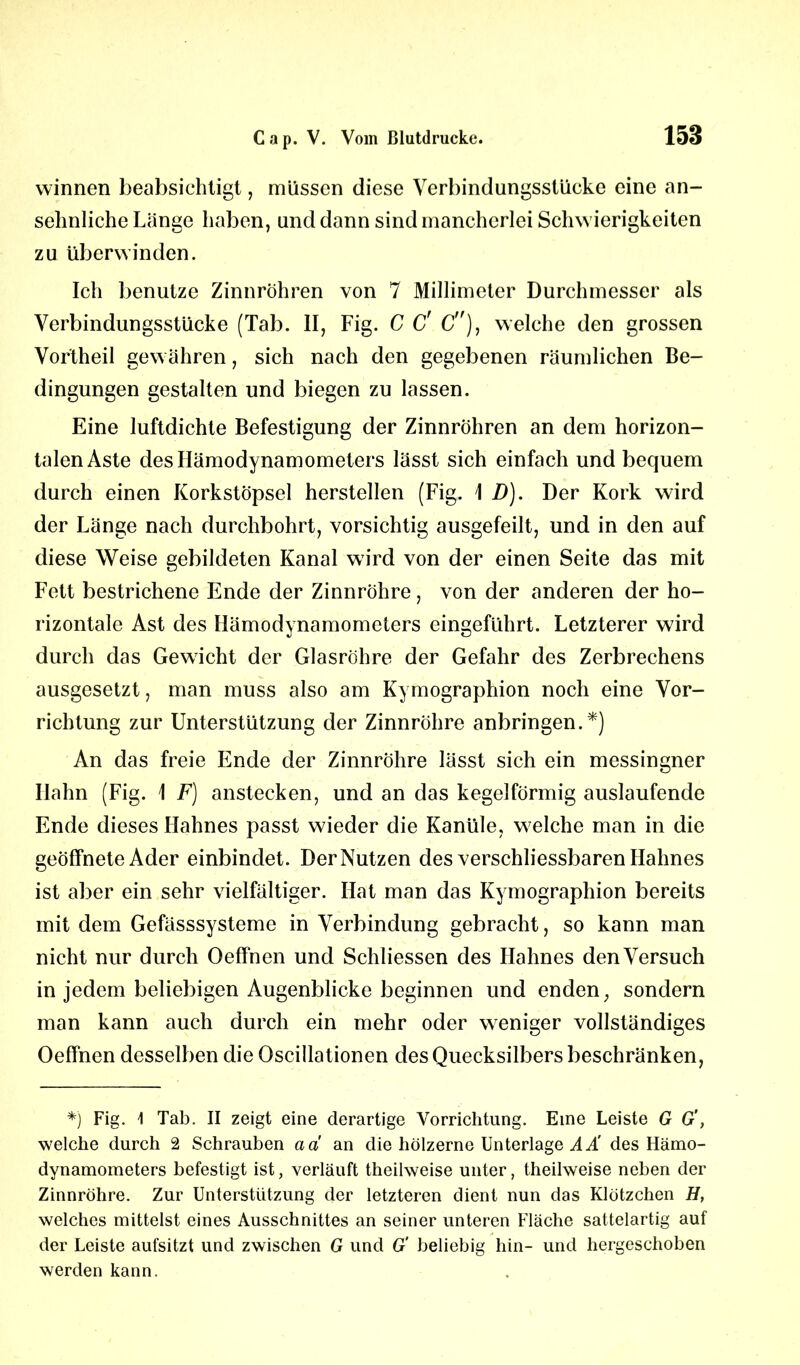 winnen beabsichtigt, müssen diese Verbindungsstücke eine an- sehnliche Länge haben, und dann sind mancherlei Schwierigkeiten zu überwinden. Ich benutze Zinnröhren von 7 Millimeter Durchmesser als Verbindungsstücke (Tab. II, Fig. C C' C), welche den grossen Vortheil gewähren, sich nach den gegebenen räumlichen Be- dingungen gestalten und biegen zu lassen. Eine luftdichte Befestigung der Zinnröhren an dem horizon- talen Aste des Hämodynamometers lässt sich einfach und bequem durch einen Korkstöpsel herstellen (Fig. \ D). Der Kork wird der Länge nach durchbohrt, vorsichtig ausgefeilt, und in den auf diese Weise gebildeten Kanal wird von der einen Seite das mit Fett bestrichene Ende der Zinnröhre, von der anderen der ho- rizontale Ast des Hämodynamometers eingeführt. Letzterer wird durch das Gewicht der Glasröhre der Gefahr des Zerbrechens ausgesetzt, man muss also am Kymographion noch eine Vor- richtung zur Unterstützung der Zinnröhre anbringen.*) An das freie Ende der Zinnröhre lässt sich ein messingner Hahn (Fig. 1 F) anstecken, und an das kegelförmig auslaufende Ende dieses Hahnes passt wieder die Kanüle, w elche man in die geöffnete Ader einbindet. Der Nutzen des verschliessbaren Hahnes ist aber ein sehr vielfältiger. Hat man das Kymographion bereits mit dem Gefässsysteme in Verbindung gebracht, so kann man nicht nur durch Oeffnen und Schliessen des Hahnes denVersuch in jedem beliebigen Augenblicke beginnen und enden, sondern man kann auch durch ein mehr oder weniger vollständiges Oeffnen desselben dieOscillationen des Quecksilbers beschränken, *) Fig. \ Tab. II zeigt eine derartige Vorrichtung. Eine Leiste G G', welche durch 2 Schrauben ad an die hölzerne Unterlage AÄ des Hämo- dynamometers befestigt ist, verläuft theilweise unter, theilweise neben der Zinnröhre. Zur Unterstützung der letzteren dient nun das Klötzchen H, welches mittelst eines Ausschnittes an seiner unteren Fläche sattelartig auf der Leiste aufsitzt und zwischen G und G' beliebig hin- und hergeschoben werden kann.
