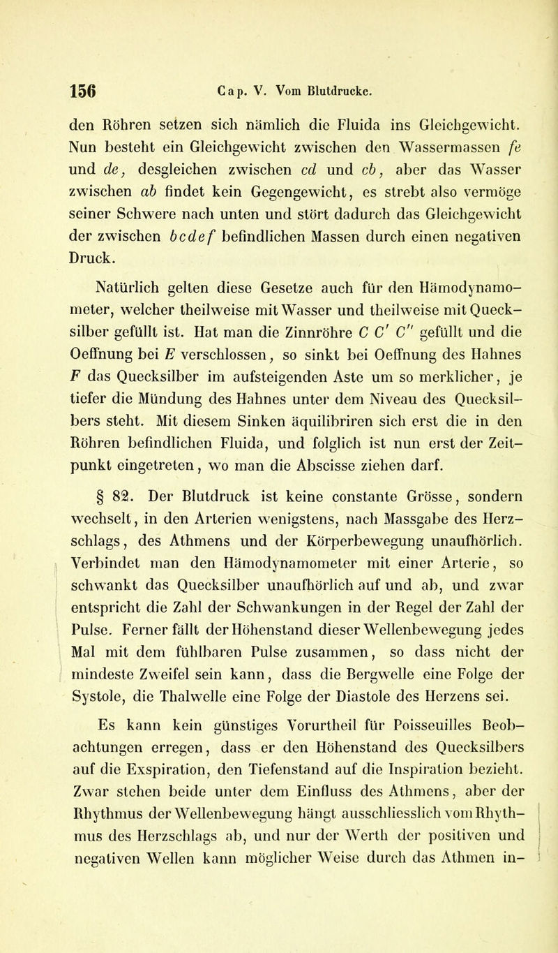 den Röhren setzen sich nämlich die Fluida ins Gleichgewicht. Nun besteht ein Gleichgewicht zwischen den Wassermassen fe und de, desgleichen zwischen cd und cb, aber das Wasser zwischen ab findet kein Gegengewicht, es strebt also vermöge seiner Schwere nach unten und stört dadurch das Gleichgewicht der zwischen bcdef befindlichen Massen durch einen negativen Druck. Natürlich gelten diese Gesetze auch für den Hämodynamo- meter, welcher theilweise mit Wasser und theilweise mit Queck- silber gefüllt ist. Hat man die Zinnröhre C C' C gefüllt und die Oeffnung bei E verschlossen, so sinkt bei Oeffnung des Hahnes F das Quecksilber im aufsteigenden Aste um so merklicher, je tiefer die Mündung des Hahnes unter dem Niveau des Quecksil- bers steht. Mit diesem Sinken äquilibriren sich erst die in den Röhren befindlichen Fluida, und folglich ist nun erst der Zeit- punkt eingetreten, wo man die Abscisse ziehen darf. § 82. Der Rlutdruck ist keine constante Grösse, sondern wechselt, in den Arterien wenigstens, nach Massgabe des Herz- schlags, des Athmens und der Körperbewegung unaufhörlich. Verbindet man den Hämodynamometer mit einer Arterie, so schwankt das Quecksilber unaufhörlich auf und ab, und zwar entspricht die Zahl der Schwankungen in der Regel der Zahl der Pulse. Ferner fällt der Höhenstand dieser Wellenbewegung jedes Mal mit dem fühlbaren Pulse zusammen, so dass nicht der mindeste Zweifel sein kann, dass die Bergwelle eine Folge der Systole, die Thalwelle eine Folge der Diastole des Herzens sei. Es kann kein günstiges Vorurtheil für Poisseuilles Beob- achtungen erregen, dass er den Höhenstand des Quecksilbers auf die Exspiration, den Tiefenstand auf die Inspiration bezieht. Zwar stehen beide unter dem Einfluss des Athmens, aber der Rhythmus der Wellenbewegung hängt ausschliesslich vom Rhyth- mus des Herzschlags ab, und nur der Werth der positiven und negativen Wellen kann möglicher Weise durch das Athmen in-