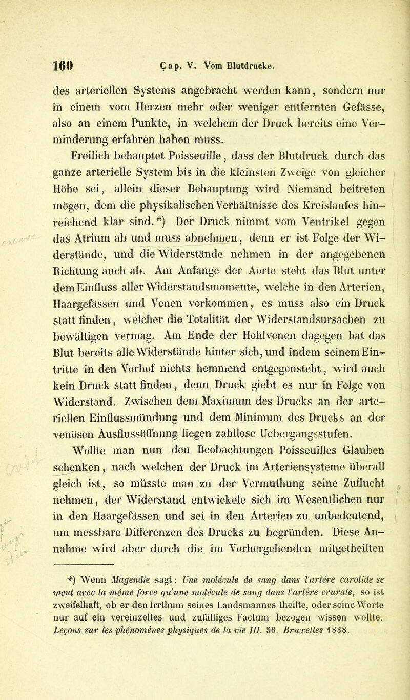 des arteriellen Systems angebracht werden kann, sondern nur in einem vom Herzen mehr oder weniger entfernten Gefässe, also an einem Punkte, in welchem der Druck bereits eine Ver- minderung erfahren haben muss. Freilich behauptet Poisseuille, dass der Blutdruck durch das ganze arterielle System bis in die kleinsten Zweige von gleicher Höhe sei, allein dieser Behauptung wird Niemand beitreten mögen, dem die physikalischen Verhältnisse des Kreislaufes hin- reichend klar sind. *} Der Druck nimmt vom Ventrikel gegen das Atrium ab und muss abnehmen, denn er ist Folge der Wi- derstände, und die Widerstände nehmen in der angegebenen Richtung auch ab. Am Anfänge der Aorte steht das Blut unter demEinfluss aller Widerstandsmomente, welche in den Arterien, Haargefässen und Venen Vorkommen, es muss also ein Druck statt finden , welcher die Totalität der Widerstandsursachen zu bewältigen vermag. Am Ende der Hohlvenen dagegen hat das Blut bereits alle Widerstände hinter sich, und indem seinemEin- tritte in den Vorhof nichts hemmend entgegensteht, wird auch kein Druck statt finden, denn Druck giebt es nur in Folge von Widerstand. Zwischen dem Maximum des Drucks an der arte- riellen Einflussmündung und dem Minimum des Drucks an der venösen Ausflussöffnung liegen zahllose Uebergangsstufen. Wollte man nun den Beobachtungen Poisseuilles Glauben schenken, nach welchen der Druck im Arteriensysteme überall gleich ist, so müsste man zu der Vermuthung seine Zuflucht nehmen, der Widerstand entwickele sich im Wesentlichen nur in den Haargefässen und sei in den Arterien zu unbedeutend, um messbare Differenzen des Drucks zu begründen. Diese An- nahme wird aber durch die im Vorhergehenden mitgetheilten *) Wenn Magendie sagt: Une moUcule de sang dans tariere carotide se meut avec la meine force qu’une molecule de sang dans Vartere crurale, so ist zweifelhaft, ob er denlrrthum seines Landsmannes theilte, oderseine Worte nur auf ein vereinzeltes und zufälliges Factum bezogen wissen wollte. LeQons sur les phenomenes physiques de la vie III. 56. Bruxelles \ 838.