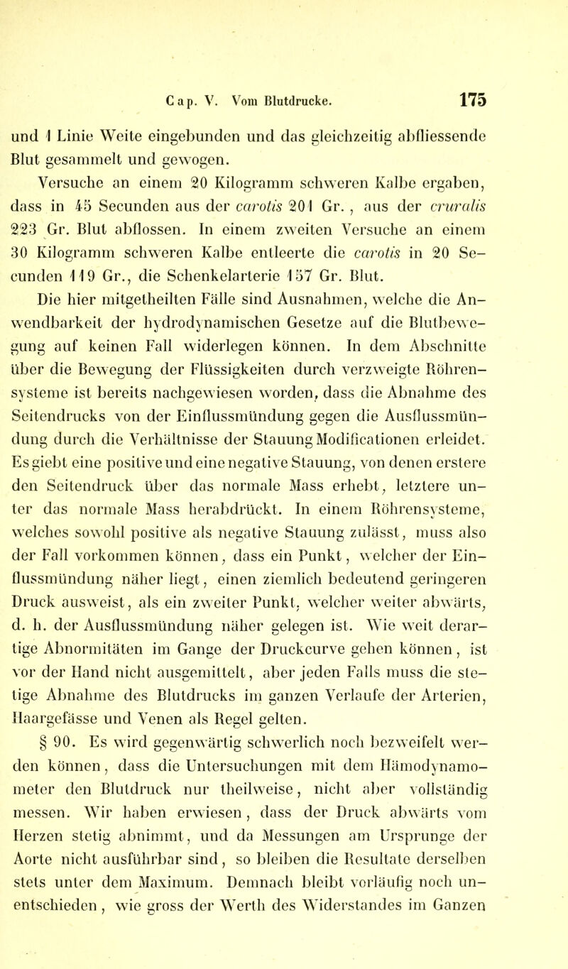 und \ Linie Weite eingebunden und das gleichzeitig abdiessende Blut gesammelt und gewogen. Versuche an einem 20 Kilogramm schweren Kalbe ergaben, dass in 45 Secunden aus der carotis 201 Gr. , aus der cruralis 223 Gr. Blut abflossen. In einem zweiten Versuche an einem 30 Kilogramm schweren Kalbe entleerte die carotis in 20 Se- cunden 119 Gr., die Schenkelarterie 157 Gr. Blut. Die hier mitgetheilten Fälle sind Ausnahmen, welche die An- wendbarkeit der hydrodynamischen Gesetze auf die Blutbewe- gung auf keinen Fall widerlegen können. In dem Abschnitte über die Bewegung der Flüssigkeiten durch verzweigte Röhren- systeme ist bereits nachgewiesen worden, dass die Abnahme des Seitendrucks von der Einflussmündung gegen die Ausflussmün- dung durch die Verhältnisse der Stauung Modificationen erleidet. Esgiebt eine positive und eine negative Stauung, von denen erstere den Seitendruck über das normale Mass erhebt, letztere un- ter das normale Mass herabdrückt. In einem Röhrensysteme, welches sowohl positive als negative Stauung zulässt, muss also der Fall Vorkommen können, dass ein Punkt, welcher der Ein- flussmündung näher liegt, einen ziemlich bedeutend geringeren Druck ausweist, als ein zweiter Punkt, welcher weiter abwärts, d. h. der Ausflussmündung näher gelegen ist. Wie weit derar- tige Abnormitäten im Gange der Druckcurve gehen können, ist vor der Hand nicht ausgemittelt, aber jeden Falls muss die ste- tige Abnahme des Blutdrucks im ganzen Verlaufe der Arterien, Haargefässe und Venen als Regel gelten. § 90. Es wird gegenwärtig schwerlich noch bezweifelt wer- den können, dass die Untersuchungen mit dem Hämodynamo- meter den Blutdruck nur theilweise, nicht aber vollständig messen. Wir haben erwiesen , dass der Druck abwärts vom Herzen stetig abnimmt, und da Messungen am Ursprünge der Aorte nicht ausführbar sind, so bleiben die Resultate derselben stets unter dem Maximum. Demnach bleibt vorläufig noch un- entschieden , wie gross der Werth des Widerstandes im Ganzen