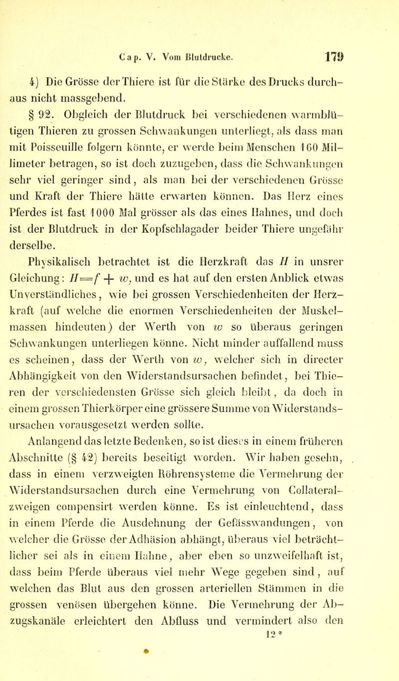 4) Die Grosse der Thiere ist für die Stärke des Drucks durch- aus nicht massgebend. § 92. Obgleich der Blutdruck bei verschiedenen warmblü- tigen Thieren zu grossen Schwankungen unterliegt, als dass man mit Poisseuille folgern könnte, er werde beim Menschen IGO Mil- limeter betragen, so ist doch zuzugeben, dass die Schwankungen sehr viel geringer sind, als man bei der verschiedenen Grösse und Kraft der Thiere hätte erwarten können. Das Herz eines Pferdes ist fast 1000 Mal grösser als das eines Hahnes, und doch ist der Blutdruck in der Kopfschlagader beider Thiere ungefähr derselbe. Physikalisch betrachtet ist die Herzkraft das II in unsrer Gleichung: H—f + w, und es hat auf den ersten Anblick etwas Unverständliches, wie bei grossen Verschiedenheiten der Herz- kraft (auf welche die enormen Verschiedenheiten der Muskel- massen hindeuten) der Werth von w so überaus geringen Schwankungen unterliegen könne. Nicht minder auffallend muss es scheinen, dass der Werth von w, welcher sich in directer Abhängigkeit von den Widerstandsursachen befindet, bei Thie- ren der verschiedensten Grösse sich gleich bleibt, da doch in einem grossen Thierkörper eine grössere Summe von Widerstands- ursachen vorausgesetzt werden sollte. Anlangend das letzte Bedenken, so ist dieses in einem früheren Abschnitte (§ 42) bereits beseitigt worden. Wir haben gesehn, dass in einem verzweigten liöhrensysteme die Vermehrung der Widerstandsursachen durch eine Vermehrung von Collateral- zweigen compensirt werden könne. Es ist einleuchtend, dass in einem Pferde die Ausdehnung der Gefässwandungen, von welcher die Grösse der Adhäsion abhängt , überaus viel beträcht- licher sei als in einem Hahne, aber eben so unzweifelhaft ist, dass beim Pferde überaus viel mehr Wege gegeben sind , auf welchen das Blut aus den grossen arteriellen Stämmen in die grossen venösen übergehen könne. Die Vermehrung der Ab- zugskanäle erleichtert den Abfluss und vermindert also den