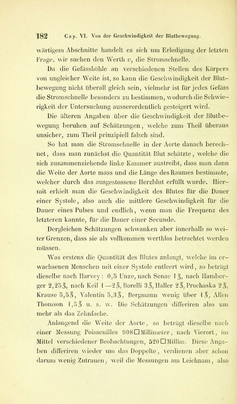 wärtigem Abschnitte handelt es sich um Erledigung der letzten Frage, wir suchen den Werth v, die Stromschnelle. Da die Gefasshöhle an verschiedenen Stellen des Körpers von ungleicher Weite ist, so kann die Geschwindigkeit der Blut- bewegung nicht überall gleich sein, vielmehr ist für jedes Getäss die Stromschnelle besonders zu bestimmen, wodurch die Schwie- rigkeit der Untersuchung ausserordentlich gesteigert wird. Die älteren Angaben über die Geschwindigkeit der Blutbe- wegung beruhen auf Schätzungen , welche zum Theil überaus unsicher, zum Theil prinzipiell falsch sind. So hat man die Stromschnelle in der Aorte danach berech- net, dass man zunächst die Quantität Blut schätzte, welche die sich zusammenziehende linke Kammer austreibt, dass man dann die Weite der Aorte mass und die Länge des Raumes bestimmte, welcher durch das ausgestossene Herzblut erfüllt wurde. Hier- mit erhielt man die Geschwindigkeit des Blutes für die Dauer einer Systole, also auch die mittlere Geschwindigkeit für die Dauer eines Pulses und endlich, wenn man die Frequenz des letzteren kannte, für die Dauer einer Secunde. Dergleichen Schätzungen schwanken aber innerhalb so wei- ter Grenzen, dass sie als vollkommen werthlos betrachtet werden müssen. Was erstens die Quantität des Blutes anlangt, welche im er- wachsenen Menschen mit einer Systole entleert wird, so beträgt dieselbe nach Harvey: 0,5 Unze, nach Senac \ 5, nach nürnber- ger 2,255; nach Keil \—25, Borelli 3 5, Haller 25, Prochaska 25, Krause 5,55, Valentin 5,3 5, Bergmann wenig über 1 5, Alien Thomson 1,5 5 u. s. w. Die Schätzungen differiren also um mehr als das Zehnfache. Anlangend die Weite der Aorte, so beträgt dieselbe nach einer Messung Poisseuilles OOSDMillimeter, nach Vierort, im Mittel verschiedener Beobachtungen, 520DMiIlim. Diese Anga- ben differiren wieder um das Doppelte, verdienen aber schon darum wenig Zutrauen, weil die Messungen am Leichnam, also