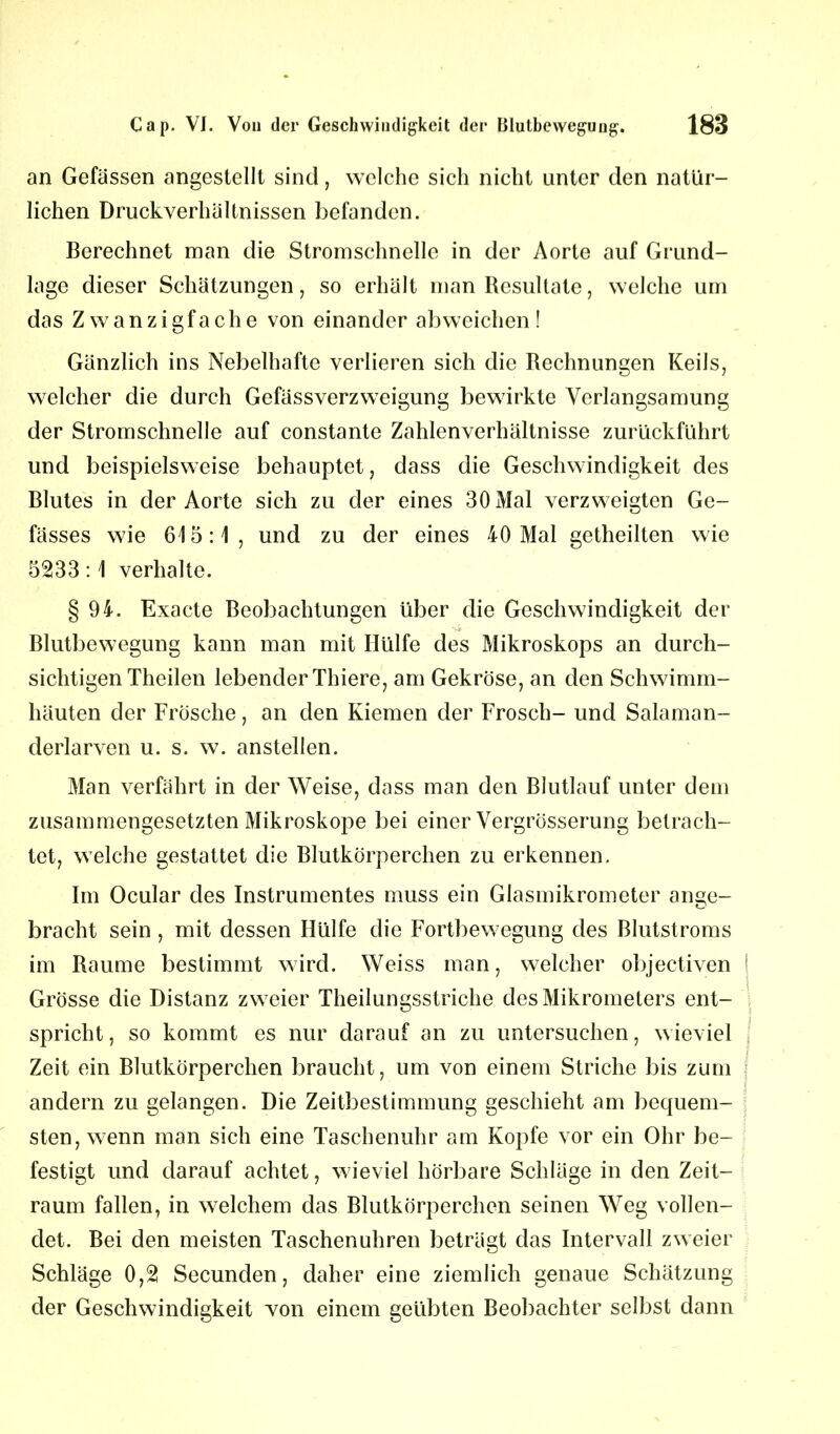 an Gefässen angestellt sind, welche sich nicht unter den natür- lichen Druckverhaltnissen befanden. Berechnet man die Stromschnelle in der Aorte auf Grund- lage dieser Schätzungen, so erhält man Resultate, welche um das Zwanzigfache von einander ab weichen ! Gänzlich ins Nebelhafte verlieren sich die Rechnungen Keils, welcher die durch Gefässverzweigung bewirkte Verlangsamung der Stromschnelle auf constante Zahlenverhältnisse zurückführt und beispielsweise behauptet, dass die Geschwindigkeit des Blutes in der Aorte sich zu der eines 30 Mal verzweigten Ge- fässes wie 615:1, und zu der eines 40 Mal getheilten wie 5233:1 verhalte. § 94. Exacte Beobachtungen über die Geschwindigkeit der Blutbewegung kann man mit Hülfe des Mikroskops an durch- sichtigen Theilen lebender Thiere, am Gekröse, an den Schwimm- häuten der Frösche, an den Kiemen der Frosch- und Salaman- derlarven u. s. w. anstellen. Man verfährt in der Weise, dass man den Blutlauf unter dem zusammengesetzten Mikroskope bei einer Vergrösserung betrach- tet, welche gestattet die Blutkörperchen zu erkennen. Im Ocular des Instrumentes muss ein Glasmikrometer an^e- bracht sein , mit dessen Hülfe die Fortbewegung des Blutstroms im Raume bestimmt wird. Weiss man, welcher objectiven Grösse die Distanz zweier Theilungsstriche des Mikrometers ent- spricht , so kommt es nur darauf an zu untersuchen, wieviel I Zeit ein Blutkörperchen braucht, um von einem Striche bis zum andern zu gelangen. Die Zeitbestimmung geschieht am bequem- sten, wenn man sich eine Taschenuhr am Kopfe vor ein Ohr be- festigt und darauf achtet, wieviel hörbare Schläge in den Zeit- raum fallen, in welchem das Blutkörperchen seinen Weg vollen- det. Bei den meisten Taschenuhren beträgt das Intervall zweier Schläge 0,2 Secunden, daher eine ziemlich genaue Schätzung der Geschwindigkeit von einem geübten Beobachter selbst dann