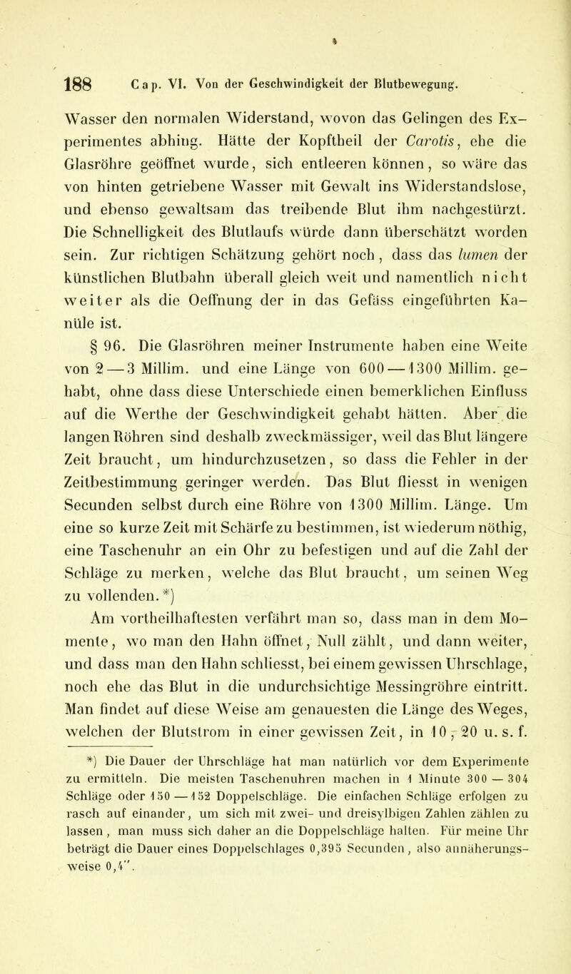 Wasser den normalen Widerstand, wovon das Gelingen des Ex- perimentes abhing. Hätte der Kopftbeil der Carotis, ehe die Glasröhre geöffnet wurde, sich entleeren können, so wäre das von hinten getriebene Wasser mit Gewalt ins Widerstandslose, und ebenso gewaltsam das treibende Blut ihm nachgestürzt. Die Schnelligkeit des Blutlaufs würde dann überschätzt worden sein. Zur richtigen Schätzung gehört noch , dass das kirnen der künstlichen Blutbahn überall gleich weit und namentlich nicht weiter als die Oeffnung der in das Gefäss eingeführten Ka- nüle ist. § 96. Die Glasröhren meiner Instrumente haben eine Weite von 2— 3 Millim. und eine Länge von 600 —1300 Millim. ge- habt, ohne dass diese Unterschiede einen bemerklichen Einfluss auf die Werthe der Geschwindigkeit gehabt hätten. Aber die langen Böhren sind deshalb zweckmässiger, weil das Blut längere Zeit braucht, um hindurchzusetzen, so dass die Fehler in der Zeitbestimmung geringer werden. Das Blut fliesst in wenigen Secunden selbst durch eine Bohre von 1300 Millim. Länge. Um eine so kurze Zeit mit Schärfe zu bestimmen, ist wiederum nöthig, eine Taschenuhr an ein Ohr zu befestigen und auf die Zahl der Schläge zu merken, welche das Blut braucht, um seinen Weg zu vollenden. *) Am vortheilhaftesten verfährt man so, dass man in dem Mo- mente , wo man den Hahn öffnet, Null zählt, und dann weiter, und dass man den Hahn schliesst, bei einem gewissen Uhrschlage, noch ehe das Blut in die undurchsichtige Messingröhre eintritt. Man findet auf diese Weise am genauesten die Länge des Weges, welchen der Blutstrom in einer gewissen Zeit, in 10, 20 u. s. f. *) Die Dauer der Uhrschläge hat man natürlich vor dem Experimente zu ermitteln. Die meisten Taschenuhren machen in \ Minute 300 — 304 Schläge oder 150—152 Doppelschläge. Die einfachen Schläge erfolgen zu rasch auf einander, um sich mit zwei- und dreisylbigen Zahlen zählen zu lassen , man muss sich daher an die Doppelschläge halten. Für meine Uhr beträgt die Dauer eines Doppelschlages 0,395 Secunden, also annäherungs- weise 0,4.