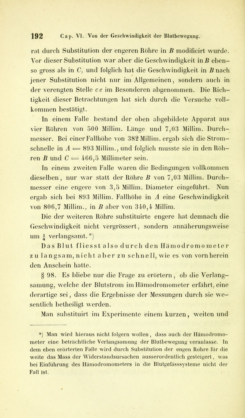 rat durch Substitution der engeren Röhre in B modificirt wurde. Vor dieser Substitution war aber die Geschwindigkeit in B eben- so gross als in C, und folglich hat die Geschwindigkeit in B nach jener Substitution nicht nur im Allgemeinen, sondern auch in der verengten Stelle ce im Besonderen abgenommen. Die Rich- tigkeit dieser Betrachtungen hat sich durch die Versuche voll- kommen bestätigt. In einem Falle bestand der oben abgebildete Apparat aus vier Röhren von 500 Millim. Länge und 7,03 Millim. Durch- messer. Bei einer Fallhöhe von 382 Millim. ergab sich die Strom- schnelle in A = 893 Millim., und folglich musste sie in den Röh- ren B und C — 466,5 Millimeter sein. In einem zweiten Falle waren die Bedingungen vollkommen dieselben, nur war statt der Röhre B von 7,03 Millim. Durch- messer eine engere von 3,5 Millim. Diameter eingeführt. Nun ergab sich bei 893 Millim. Fallhöhe in A eine Geschwindigkeit von 806,7 Millim., in B aber von 340,4 Millim. Die der weiteren Röhre substituirte engere hat demnach die Geschwindigkeit nicht vergrössert, sondern annäherungsweise um * verlangsamt.*) Das Blut fliesst also durch den Hämodromometer zu langsam, nicht aber zu schnell, wie es von vorn herein den Anschein hatte. § 98. Es bliebe nur die Frage zu erörtern, ob die Verlang- samung, welche der Blutstrom im Hämodromometer erfährt, eine derartige sei, dass die Ergebnisse der Messungen durch sie we- sentlich betheiligt werden. Man substituirt im Experimente einem kurzen, weiten und *) Man wird hieraus nicht folgern wollen , dass auch der Hämodromo- meter eine beträchtliche Verlangsamung der Blutbewegung veranlasse. In dem eben erörterten Falle wird durch Substitution der engen Röhre für die weite das Mass der Widerstandsursachen ausserordentlich gesteigert, was bei Einführung des Hämodromometers in die Blutgefässsysteme nicht der Fall ist.