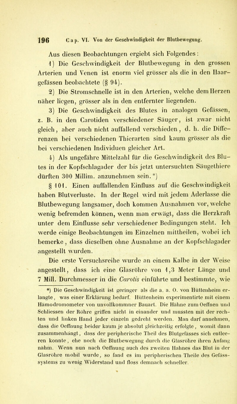 Aus diesen Beobachtungen ergiebt sich Folgendes: 1) Die Geschwindigkeit der Blutbewegung in den grossen Arterien und Venen ist enorm viel grösser als die in den Haar- gefässen beobachtete (§ 94). 2) Die Stromschnelle ist in den Arterien, welche dem Herzen näher liegen, grösser als in den entfernter liegenden. 3) Die Geschwindigkeit des Blutes in analogen Gefässen, z. B. in den Carotiden verschiedener Säuger, ist zwar nicht gleich, aber auch nicht auffallend verschieden, d. h. die Diffe- renzen bei verschiedenen Thicrarten sind kaum grösser als die bei verschiedenen Individuen gleicher Art. 4) Als ungefähre Mittelzahl für die Geschwindigkeit des Blu- tes in der Kopfschlagader der bis jetzt untersuchten Säugethiere dürften 300 Millim. anzunehmen sein.*) § 101. Einen auffallenden Einfluss auf die Geschwindigkeit haben Blutverluste. In der Regel wird mit jedem Aderlässe die Blutbewegung langsamer, doch kommen Ausnahmen vor, welche wenig befremden können, wenn man erwägt, dass die Herzkraft unter dem Einflüsse sehr verschiedener Bedingungen steht. Ich werde einige Beobachtungen im Einzelnen mittheilen, wobei ich bemerke , dass dieselben ohne Ausnahme an der Kopfschlagader angestellt wurden. Die erste Versuchsreihe wurde an einem Kalbe in der Weise angestellt, dass ich eine Glasröhre von 1,3 Meter Länge und 7 Mill. Durchmesser in die Carotis einführte und bestimmte, wie *) Die Geschwindigkeit ist geringer als die a. a. 0. von Hüttenheim er- langte , was einer Erklärung bedarf. Hüttenheim experimentirte mit einem Hämodromometer von unvollkommner Bauart. Die Hähne zumOefTnen und Schliessen der Bohre griffen nicht in einander und mussten mit der rech- ten und linken Hand jeder einzeln gedreht werden. Man darf annehmen, dass die Oeffnung beider kaum je absolut gleichzeitig erfolgte, womit dann zusammenhängt, dass der peripherische Theil des Blutgefässes sich entlee- ren konnte, ehe noch die Blutbewegung durch die Glasröhre ihren Anfang nahm. Wenn nun nach Oeffnung auch des zweiten Hahnes das Blut in der Glasröhre mobil wurde, so fand es im peripherischen Theile des Gefäss- systems zu wenig Widerstand und floss demnach schneller.