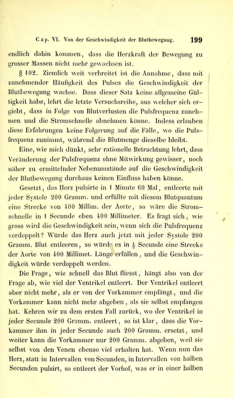 endlich dahin kommen, dass die Herzkraft der Bewegung zu grosser Massen nicht mehr gewachsen ist. § 102. Ziemlich weit verbreitet ist die Annahme, dass mit zunehmender Häufigkeit des Pulses die Geschwindigkeit der Blutbewegung wachse. Dass dieser Satz keine allgemeine Gül- tigkeit habe, lehrt die letzte Versuchsreihe, aus welcher sich er- giebt, dass in Folge von Blutverlusten die Pulsfrequenz zuneh- men und die Stromschnelle abnehmen könne. Indess erlauben diese Erfahrungen keine Folgerung auf die Fälle, wo die Puls- frequenz zunimmt, während die Blutmenge dieselbe bleibt. Eine, wie mich dünkt, sehr rationelle Betrachtung lehrt, dass Veränderung der Pulsfrequenz ohne Mitwirkung gewisser, noch näher zu ermittelnder Nebenumstände auf die Geschwindigkeit der Blutbewegung durchaus keinen Einfluss haben könne. Gesetzt, das Herz pulsirte in 1 Minute 60 Mal, entleerte mit jeder Systole 200 Gramm, und erfüllte mit diesem Blutquantum eine Strecke von 400 Millim. der Aorte, so wäre die Strom- schnelle in 1 Secunde eben 400 Millimeter. Es fragt sich , wie gross wird die Geschwindigkeit sein, wenn sich die Pulsfrequenz verdoppelt? Würde das Herz auch jetzt mit jeder Systole 200 Gramm. Blut entleeren, so würde es in \ Secunde eine Strecke der Aorte von 400 Millimet. Länge erfüllen, und die Geschwin- digkeit würde verdoppelt werden. Die Frage, wie schnell das Blut fliesst, hängt also von der Frage ab, wie viel der Ventrikel entleert. Der Ventrikel entleert aber nicht mehr, als er von der Vorkammer empfängt, und die Vorkammer kann nicht mehr abgeben , als sie selbst empfangen hat. Kehren wir zu dem ersten Fall zurück, wo der Ventrikel in jeder Secunde 200 Gramm, entleert, so ist klar, dass die Vor- kammer ihm in jeder Secunde auch 200 Gramm, ersetzt, und weiter kann die Vorkammer nur 200 Gramm, abgeben, weil sie selbst von den Venen ebenso viel erhalten hat. Wenn nun das Herz, statt in Intervallen vonSecunden, in Intervallen von halben Secunden pulsirt, so entleert der Vorhof, was er in einer halben