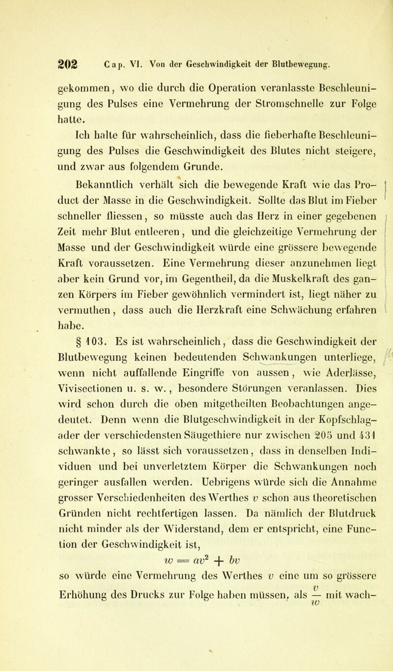 gekommen, wo die durch die Operation veranlasste Beschleuni- gung des Pulses eine Vermehrung der Stromschnelle zur Folge hatte. Ich halte für wahrscheinlich, dass die Fieberhafte Beschleuni- gung des Pulses die Geschwindigkeit des Blutes nicht steigere, und zwar aus folgendem Grunde. Bekanntlich verhält sich die bewegende Kraft wie das Pro- duct der Masse in die Geschwindigkeit. Sollte das Blut im Fieber schneller fliessen, so müsste auch das Herz in einer gegebenen Zeit mehr Blut entleeren , und die gleichzeitige Vermehrung der Masse und der Geschwindigkeit würde eine grössere bewegende Kraft voraussetzen. Eine Vermehrung dieser anzunehmen liegt aber kein Grund vor, im Gegentheil, da die Muskelkraft des gan- zen Körpers im Fieber gewöhnlich vermindert ist, liegt näher zu vermuthen, dass auch die Herzkraft eine Schwächung erfahren habe. § 103. Es ist wahrscheinlich, dass die Geschwindigkeit der Blutbewegung keinen bedeutenden Schwankungen unterliege, wenn nicht auffallende Eingriffe von aussen, wie Aderlässe, Vivisectionen u. s. w., besondere Störungen veranlassen. Dies wird schon durch die oben mitgetheilten Beobachtungen ange- deutet. Denn wenn die Blutgeschwindigkeit in der Kopfschlag- ader der verschiedensten Säugethiere nur zwischen 205 und 431 schwankte, so lässt sich voraussetzen, dass in denselben Indi- viduen und bei unverletztem Körper die Schwankungen noch geringer ausfallen werden. Uebrigens würde sich die Annahme grosser Verschiedenheiten des Werthes v schon aus theoretischen Gründen nicht rechtfertigen lassen. Da nämlich der Blutdruck nicht minder als der Widerstand, dem er entspricht, eine Func- tion der Geschwindigkeit ist, io = av2 + bv so würde eine Vermehrung des Werthes v eine um so grössere v Erhöhung des Drucks zur Folge haben müssen, als — mit wach-