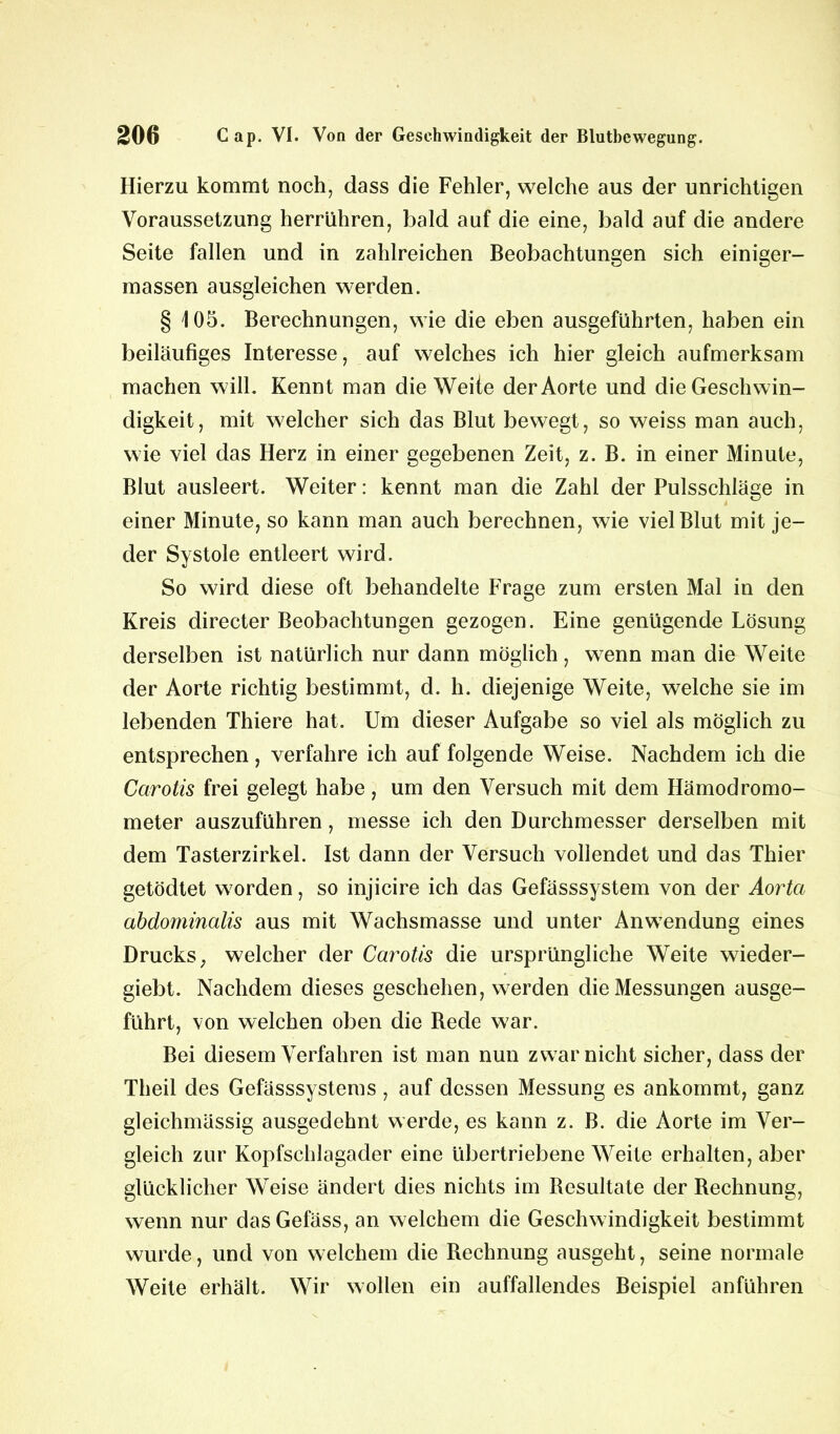 Hierzu kommt noch, dass die Fehler, welche aus der unrichtigen Voraussetzung herrühren, bald auf die eine, bald auf die andere Seite fallen und in zahlreichen Beobachtungen sich einiger- massen ausgleichen werden. § 105. Berechnungen, wie die eben ausgeführten, haben ein beiläufiges Interesse, auf welches ich hier gleich aufmerksam machen will. Kennt man die Weite der Aorte und die Geschwin- digkeit, mit welcher sich das Blut bewegt, so weiss man auch, wie viel das Herz in einer gegebenen Zeit, z. B. in einer Minute, Blut ausleert. Weiter: kennt man die Zahl der Pulsschläge in einer Minute, so kann man auch berechnen, wie viel Blut mit je- der Systole entleert wird. So wird diese oft behandelte Frage zum ersten Mal in den Kreis directer Beobachtungen gezogen. Eine genügende Lösung derselben ist natürlich nur dann möglich, wenn man die Weite der Aorte richtig bestimmt, d. h. diejenige Weite, welche sie im lebenden Thiere hat. Um dieser Aufgabe so viel als möglich zu entsprechen, verfahre ich auf folgende Weise. Nachdem ich die Carotis frei gelegt habe, um den Versuch mit dem Hämodromo- meter auszuführen, messe ich den Durchmesser derselben mit dem Tasterzirkel. Ist dann der Versuch vollendet und das Thier getödtet w7orden, so injicire ich das Gefässsystem von der Aorta abdominalis aus mit Wachsmasse und unter Anwendung eines Drucks y welcher der Carotis die ursprüngliche Weite wieder- giebt. Nachdem dieses geschehen, werden die Messungen ausge- führt, von welchen oben die Rede war. Bei diesem Verfahren ist man nun zwar nicht sicher, dass der Theil des Gefässsystems , auf dessen Messung es ankommt, ganz gleichmässig ausgedehnt werde, es kann z. B. die Aorte im Ver- gleich zur Kopfschlagader eine übertriebene Weite erhalten, aber glücklicher Weise ändert dies nichts im Resultate der Rechnung, wenn nur dasGefäss, an welchem die Geschwindigkeit bestimmt wurde, und von welchem die Rechnung ausgeht, seine normale Weite erhält. Wir wollen ein auffallendes Beispiel anführen