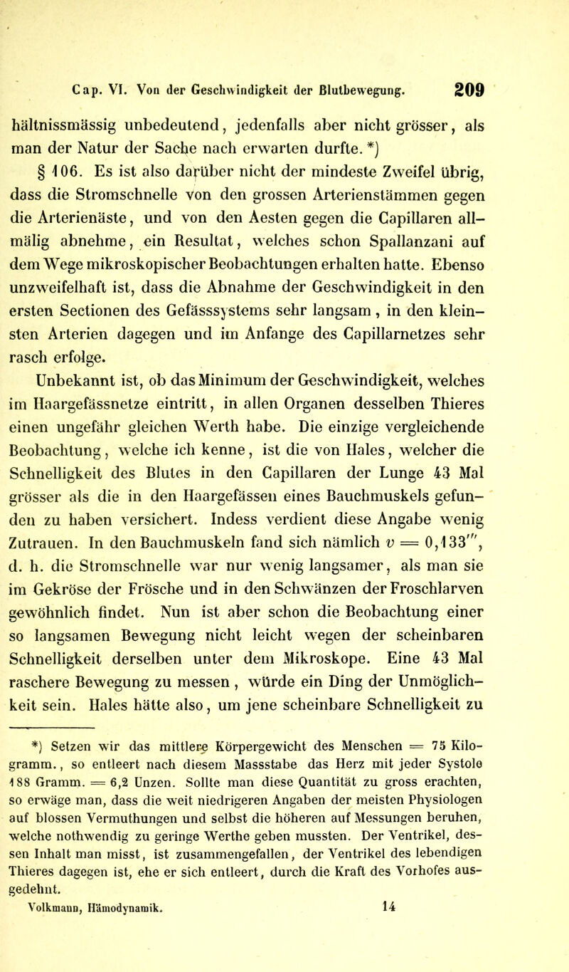 hältnissmässig unbedeutend, jedenfalls aber nicht grösser, als man der Natur der Sache nach erwarten durfte. *) § 106. Es ist also darüber nicht der mindeste Zweifel übrig, dass die Stromschnelle von den grossen Arterienstämmen gegen die Arterienäste, und von den Aesten gegen die Capillaren all— mälig abnehme, ein Resultat, welches schon Spallanzani auf dem Wege mikroskopischer Beobachtungen erhalten hatte. Ebenso unzweifelhaft ist, dass die Abnahme der Geschwindigkeit in den ersten Sectionen des Gefässsystems sehr langsam, in den klein- sten Arterien dagegen und im Anfänge des Capillarnetzes sehr rasch erfolge. Unbekannt ist, ob das Minimum der Geschwindigkeit, welches im Haargefässnetze eintritt, in allen Organen desselben Thieres einen ungefähr gleichen Werth habe. Die einzige vergleichende Beobachtung , welche ich kenne, ist die von Haies, welcher die Schnelligkeit des Blutes in den Capillaren der Lunge 43 Mai grösser als die in den Haargefässen eines Bauchmuskels gefun- den zu haben versichert. Indess verdient diese Angabe wenig Zutrauen. In den Bauchmuskeln fand sich nämlich v — 0,133', d. h. die Stromschnelle war nur wenig langsamer, als man sie im Gekröse der Frösche und in den Schwänzen der Froschlarven gewöhnlich findet. Nun ist aber schon die Beobachtung einer so langsamen Bewegung nicht leicht wegen der scheinbaren Schnelligkeit derselben unter dem Mikroskope. Eine 43 Mal raschere Bewegung zu messen, würde ein Ding der Unmöglich- keit sein. Haies hätte also, um jene scheinbare Schnelligkeit zu *) Setzen wir das mittlere Körpergewicht des Menschen =75 Kilo- gramm. , so entleert nach diesem Massstabe das Herz mit jeder Systole 188 Gramm. = 6,2 Unzen. Sollte man diese Quantität zu gross erachten, so erwäge man, dass die weit niedrigeren Angaben der meisten Physiologen auf blossen Vermuthungen und selbst die höheren auf Messungen beruhen, welche nothwendig zu geringe Werthe geben mussten. Der Ventrikel, des- sen Inhalt man misst, ist zusammengefallen, der Ventrikel des lebendigen Thieres dagegen ist, ehe er sich entleert, durch die Kraft des Vorhofes aus- gedehnt. Volkmaun, Hämodynamik. 14