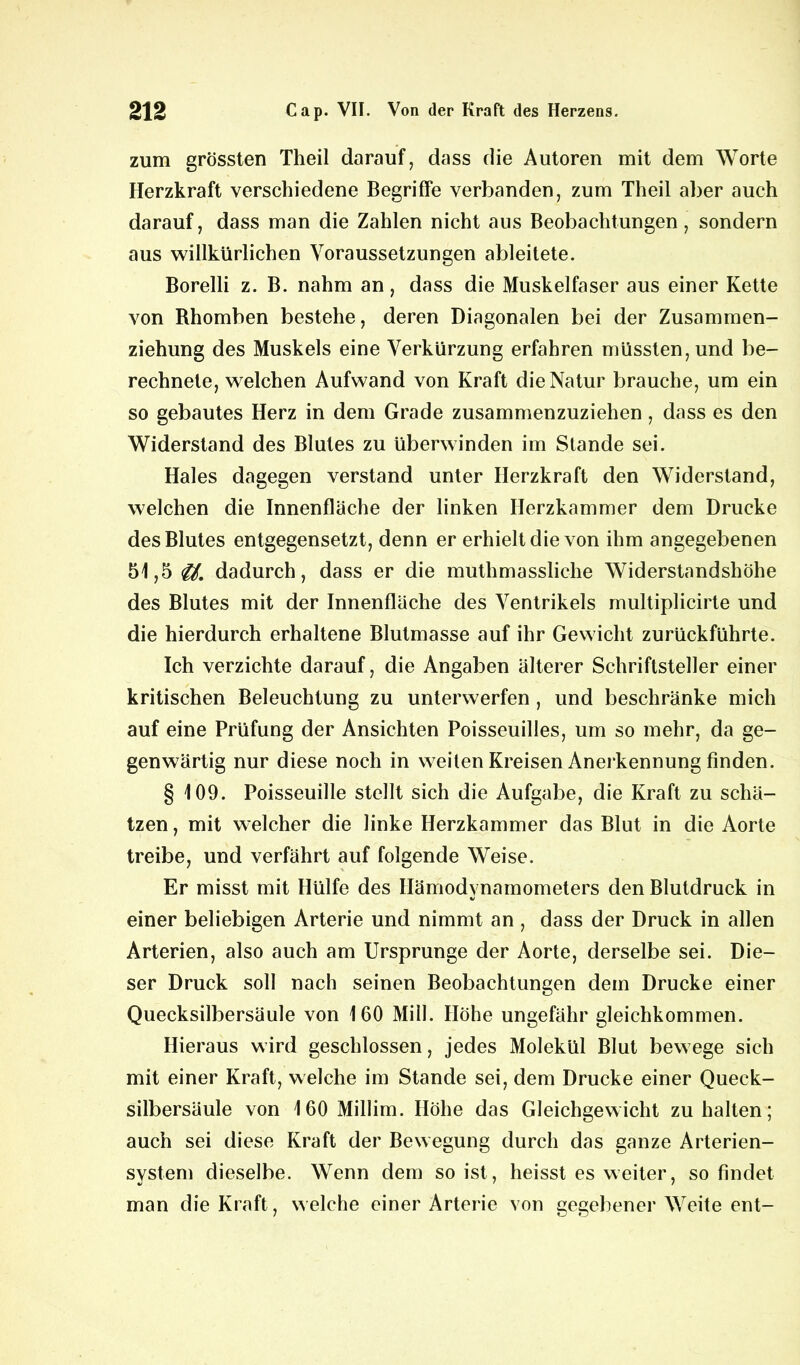 zum grössten Theil darauf, dass die Autoren mit dem Worte Herzkraft verschiedene Begriffe verbanden, zum Theil aber auch darauf, dass man die Zahlen nicht aus Beobachtungen, sondern aus willkürlichen Voraussetzungen ableitete. Borelli z. B. nahm an, dass die Muskelfaser aus einer Kette von Rhomben bestehe, deren Diagonalen bei der Zusammen- ziehung des Muskels eine Verkürzung erfahren müssten, und be- rechnete, welchen Aufwand von Kraft die Natur brauche, um ein so gebautes Herz in dem Grade zusammenzuziehen, dass es den Widerstand des Blutes zu überwinden im Stande sei. Haies dagegen verstand unter Herzkraft den Widerstand, welchen die Innenfläche der linken Herzkammer dem Drucke des Blutes entgegensetzt, denn er erhielt die von ihm angegebenen 51,5 dadurch, dass er die muthmassliche Widerstandshöhe des Blutes mit der Innenfläche des Ventrikels multiplicirte und die hierdurch erhaltene Blutmasse auf ihr Gewicht zurückführte. Ich verzichte darauf, die Angaben älterer Schriftsteller einer kritischen Beleuchtung zu unterwerfen, und beschränke mich auf eine Prüfung der Ansichten Poisseuilles, um so mehr, da ge- genwärtig nur diese noch in weiten Kreisen Anerkennung finden. § 109. Poisseuille stellt sich die Aufgabe, die Kraft zu schä- tzen , mit welcher die linke Herzkammer das Blut in die Aorte treibe, und verfährt auf folgende Weise. Er misst mit Hülfe des Hämodynamometers den Blutdruck in einer beliebigen Arterie und nimmt an , dass der Druck in allen Arterien, also auch am Ursprünge der Aorte, derselbe sei. Die- ser Druck soll nach seinen Beobachtungen dem Drucke einer Quecksilbersäule von 160 Mill. Höhe ungefähr gleichkommen. Hieraus wird geschlossen, jedes Molekül Blut bewege sich mit einer Kraft, welche im Stande sei, dem Drucke einer Queck- silbersäule von 160 Millim. Höhe das Gleichgewicht zu halten; auch sei diese Kraft der Bewegung durch das ganze Arterien- system dieselbe. Wenn dem so ist, heisst es weiter, so findet man die Kraft, welche einer Arterie von gegebener Weite ent-