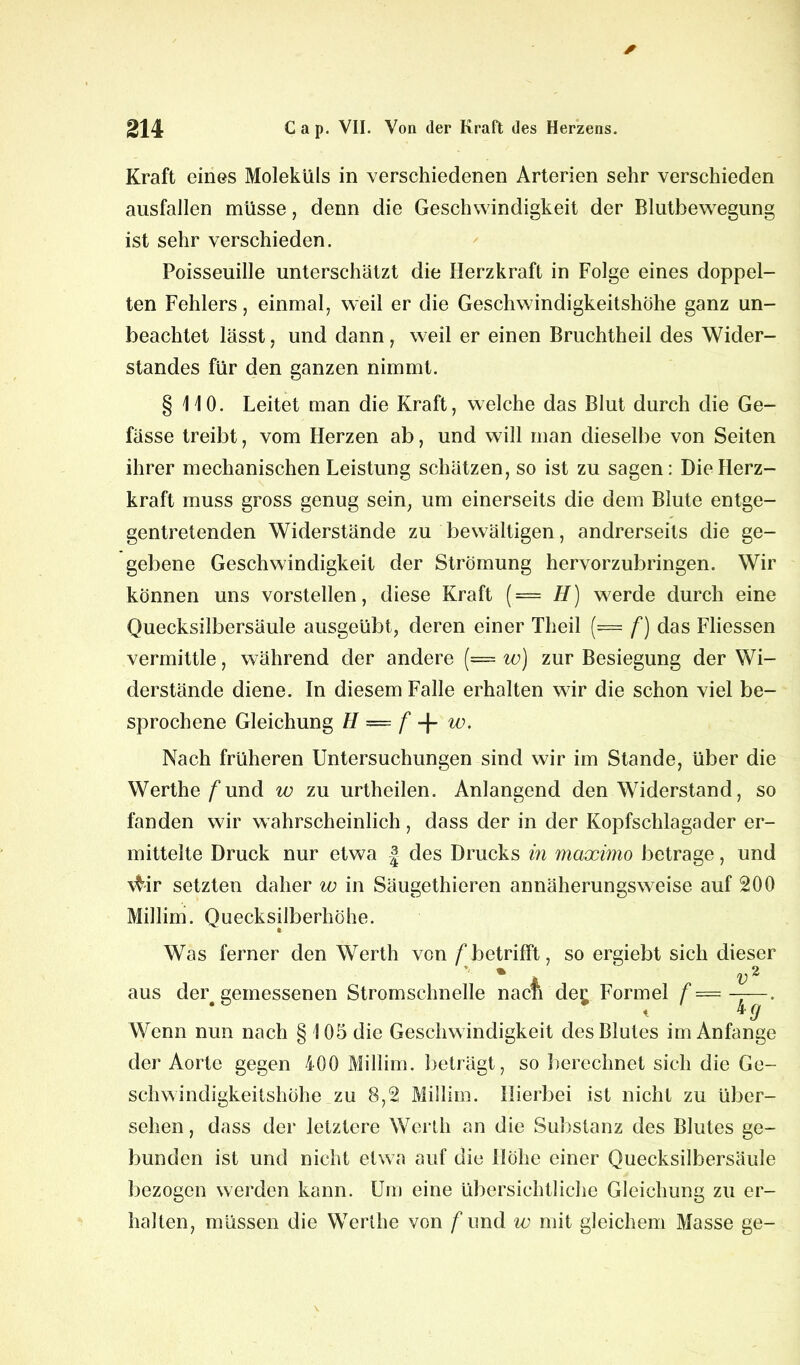 Kraft eines Moleküls in verschiedenen Arterien sehr verschieden ausfallen müsse, denn die Geschwindigkeit der Bluthewegung ist sehr verschieden. Poisseuille unterschätzt die Herzkraft in Folge eines doppel- ten Fehlers, einmal, weil er die Geschwindigkeitshöhe ganz un- beachtet lässt j und dann, weil er einen Bruchtheil des Wider- standes für den ganzen nimmt. § 110. Leitet man die Kraft, welche das Blut durch die Ge- lasse treibt, vom Herzen ab, und will man dieselbe von Seiten ihrer mechanischen Leistung schätzen, so ist zu sagen: Die Herz- kraft muss gross genug sein, um einerseits die dem Blute entge- gentretenden Widerstände zu bewältigen, andrerseits die ge- gebene Geschwindigkeit der Strömung hervorzubringen. Wir können uns vorstellen, diese Kraft ( = H) werde durch eine Quecksilbersäule ausgeübt, deren einer Theil (— f) das Fliessen vermittle, während der andere (= w) zur Besiegung der Wi- derstände diene. In diesem Falle erhalten wir die schon viel be- sprochene Gleichung H — f -f w. Nach früheren Untersuchungen sind wir im Stande, über die Werthe /*und w zu urtheilen. Anlangend den Widerstand, so fanden wir wahrscheinlich, dass der in der Kopfschlagader er- mittelte Druck nur etwa J des Drucks in maximo betrage, und \tir setzten daher w in Säugethieren annäherungsweise auf 200 Millim. Quecksilberhöhe. * Was ferner den Werth von /'betrifft, so ergiebt sich dieser m ^2 aus der# gemessenen Stromschnelle nacii de£ Formel f — -j—. Wenn nun nach § 105 die Geschwindigkeit des Blutes im Anfänge der Aorte gegen 400 Millim. beträgt, so berechnet sich die Ge- schwindigkeitshöhe zu 8,2 Millim. Hierbei ist nicht zu über- sehen, dass der letztere Werth an die Substanz des Blutes ge- bunden ist und nicht etwa auf die Höhe einer Quecksilbersäule bezogen werden kann. Um eine übersichtliche Gleichung zu er- halten, müssen die Werthe von f und w mit gleichem Masse ge-